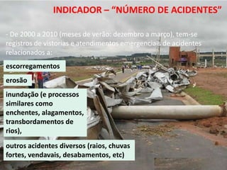 13º Congresso Brasileiro de Geologia de
      Engenharia e Ambiental
                      INDICADOR – “NÚMERO DE ACIDENTES”

- De 2000 a 2010 (meses de verão: dezembro a março), tem-se
registros de vistorias e atendimentos emergenciais de acidentes
relacionados a:
escorregamentos
erosão
inundação (e processos
similares como
enchentes, alagamentos,
transbordamentos de
rios),
outros acidentes diversos (raios, chuvas
fortes, vendavais, desabamentos, etc)
 