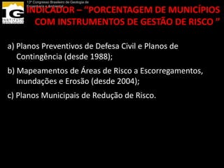 13º Congresso Brasileiro de Geologia de
     Engenharia e Ambiental
     INDICADOR – “PORCENTAGEM DE MUNICÍPIOS
       COM INSTRUMENTOS DE GESTÃO DE RISCO ”

a) Planos Preventivos de Defesa Civil e Planos de
   Contingência (desde 1988);
b) Mapeamentos de Áreas de Risco a Escorregamentos,
   Inundações e Erosão (desde 2004);
c) Planos Municipais de Redução de Risco.
 