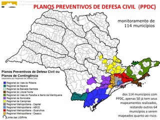13º Congresso Brasileiro de Geologia de
Engenharia e Ambiental
            PLANOS PREVENTIVOS DE DEFESA CIVIL (PPDC)

                                           monitoramento de
                                             114 municípios




                                             dos 114 municípios com
                                          PPDC, apenas 50 já tem seus
                                            mapeamentos realizados,
                                                   restando outros 64
                                                  municípios a serem
                                           mapeados quanto ao risco.
 