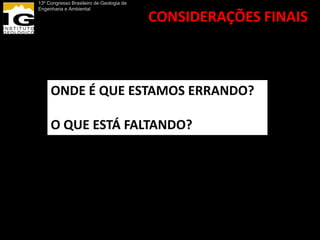 13º Congresso Brasileiro de Geologia de
Engenharia e Ambiental

                                          CONSIDERAÇÕES FINAIS



     ONDE É QUE ESTAMOS ERRANDO?

     O QUE ESTÁ FALTANDO?
 