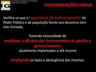 13º Congresso Brasileiro de Geologia de
     Engenharia e Ambiental

                                               CONSIDERAÇÕES FINAIS

Verifica-se que a capacidade de enfrentamento do
Poder Público e da população frente aos desastres tem
sido limitada,

                              havendo necessidade de
melhorar a eficácia dos instrumentos de gestão e
                 gerenciamento
               atualmente implantados e até mesmo

    ampliando os tipos e abrangência dos mesmos.
 