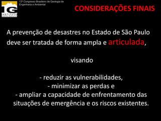 13º Congresso Brasileiro de Geologia de
    Engenharia e Ambiental

                                               CONSIDERAÇÕES FINAIS

A prevenção de desastres no Estado de São Paulo
deve ser tratada de forma ampla e articulada,

                                              visando

           - reduzir as vulnerabilidades,
               - minimizar as perdas e
   - ampliar a capacidade de enfrentamento das
  situações de emergência e os riscos existentes.
 
