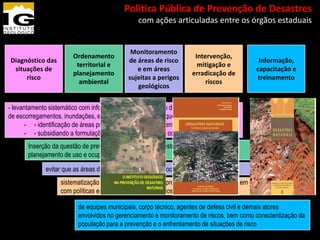 13º Congresso Brasileiro de Geologia de
           Engenharia e Ambiental               Política Pública de Prevenção de Desastres
                                                        com ações articuladas entre os órgãos estaduais


                                                      Monitoramento
                          Ordenamento                                      Intervenção,
Diagnóstico das                                      de áreas de risco                       Informação,
                           territorial e                                    mitigação e
 situações de                                           e em áreas                          capacitação e
                          planejamento                                    erradicação de
     risco                                           sujeitas a perigos                     treinamento
                            ambiental                                          riscos
                                                        geológicos


- levantamento sistemático com informações sobre a situação dos perigos e dos riscos
de escorregamentos, inundações, erosão e colapso de solo, que permitiria a
       - - identificação de áreas prioritárias para o mapeamento de risco,
       - - subsidiando a formulação de planos de ação para os mapeamentos
       Inserção da questão de prevenção de desastres em estratégias mais amplas de
       planejamento de uso e ocupação do solo

              evitar que as áreas de risco se ampliem e que ocorram acidentes danosos
                    sistematização de ações institucionais e procedimentos operacionais em consonância
                    com políticas em andamento no âmbito dos poderes públicos

                            de equipes municipais, corpo técnico, agentes de defesa civil e demais atores
                            envolvidos no gerenciamento e monitoramento de riscos, bem como conscientização da
                            população para a prevenção e o enfrentamento de situações de risco
 
