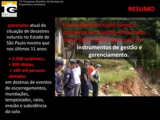 13º Congresso Brasileiro de Geologia de
      Engenharia e Ambiental

                                                                   RESUMO

-panorama atual da                          Este trabalho discute como o
situação de desastres                       problema vem sendo enfrentado
naturais no Estado de
São Paulo mostra que
                                            pelo Poder Público por meio de
nos últimos 11 anos:                              instrumentos de gestão e
                                                       gerenciamento.
  > 2.500 acidentes,
  > 300 óbitos,
  > 100 mil pessoas
  afetadas
em dezenas de eventos
de escorregamentos,
inundações,
tempestades, raios,
erosão e subsidência
do solo.
 