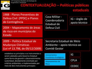 13º Congresso Brasileiro de Geologia de
        Engenharia e Ambiental

                      CONTEXTUALIZAÇÃO – Políticas públicas
                                                 estaduais
1988 - Planos Preventivos de
Defesa Civil (PPDC) e Planos                      Casa Militar -
                                                  Coordenadoria          IG – órgão de
de Contingência                                                          apoio técnico
                                                  Estadual de
2004 – Mapeamento de áreas                        Defesa Civil
de risco em municípios do
Estado

2009 – Política Estadual de                       Secretaria Estadual de Meio
Mudanças Climáticas                               Ambiente – apoio técnico ao
(Lei nº 13.798, de 09/12/2009)                    Comitê Gestor
 estabelece os princípios e os instrumentos a
 serem adotados pelo Governo Estadual             Zoneamentos            IG
 como forma de garantir o desenvolvimento         Econômico-Ecológicos
 sustentável, devidamente orientado por           Mapeamentos de         CPLA
 critérios ambientais, e implementados por        Risco
 meio de dois instrumentos principais:                                   CEDEC
 