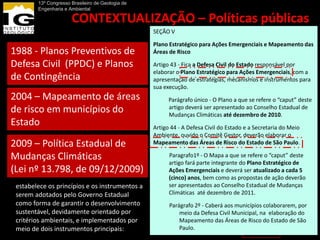 13º Congresso Brasileiro de Geologia de
        Engenharia e Ambiental

                      CONTEXTUALIZAÇÃO – Políticas públicas
                                 SEÇÃO V
                                                                      estaduais
                                 Plano Estratégico para Ações Emergenciais e Mapeamento das
1988 - Planos Preventivos de                      Áreas de Risco

Defesa Civil (PPDC) e Planos                        Casa Militar -
                                                    Coordenadoria              IG – órgão de
                                                  Artigo 43 - Fica a Defesa Civil do Estado responsável por
                                                  elaborar o Plano Estratégico para Ações Emergenciais, com a
de Contingência                                                                apoio técnico
                                                  apresentação de estratégias, mecanismos e instrumentos para
                                                    Estadual de
                                                  sua execução.
2004 – Mapeamento de áreas                          Defesa Civil - O Plano a que se refere o “caput” deste
                                                      Parágrafo único
de risco em municípios do                               artigo deverá ser apresentado ao Conselho Estadual de
                                                        Mudanças Climáticas até dezembro de 2010.
Estado                                            Artigo 44 - A Defesa Civil do Estado e a Secretaria do Meio
                                                  Ambiente, ouvido o Comitê Gestor, deverão elaborar o
2009 – Política Estadual de                         Secretaria Estadual de Meio
                                                  Mapeamento das Áreas de Risco do Estado de São Paulo.

Mudanças Climáticas                                 Ambiente- – Mapa a quetécnico“caput” deste
                                                      Paragrafo1º O apoio se refere o ao
                                                      artigo fará parte integrante do Plano Estratégico de
(Lei nº 13.798, de 09/12/2009)                      Comitê Gestor e deverá ser atualizado a cada 5
                                                      Ações Emergenciais
                                                       (cinco) anos, bem como as propostas de ação deverão
 estabelece os princípios e os instrumentos a          ser apresentados ao Conselho Estadual de Mudanças
 serem adotados pelo Governo Estadual               Zoneamentosaté dezembro de 2011.
                                                       Climáticas                      IG
 como forma de garantir o desenvolvimento           Econômico-Ecológicos
                                                        Parágrafo 2º - Caberá aos municípios colaborarem, por
 sustentável, devidamente orientado por                                                CPLA
                                                    Mapeamentos Defesa Civil Municipal, na elaboração do
                                                            meio da de
 critérios ambientais, e implementados por          Risco Mapeamento das Áreas de Risco do Estado de São
 meio de dois instrumentos principais:                      Paulo.
                                                                                       CEDEC
 