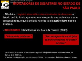 13º Congresso Brasileiro de Geologia de
       Engenharia e Ambiental
            INDICADORES DE DESASTRES NO ESTADO DE
                                       SÃO PAULO
-- Não há um registro sistemático das ocorrências de desastres no
Estado de São Paulo, que retratem a extensão dos problemas e suas
consequências, o que auxiliaria na eficácia da gestão deste tipo de
situação.

-- INDICADORES estabelecidos por Brollo & Ferreira (2009):

  “Número de acidentes”                          “Porcentagem de municípios
                                                 com instrumentos de gestão
                                                          de risco”


  -- cadastro de vistorias e atendimentos produzido pela Coordenadoria Estadual de
  Defesa Civil (CEDEC).
  -- Termos de cooperação e contratos da CEDEC ; informações do Ministério das Cidades
 