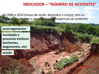 13º Congresso Brasileiro de Geologia de
      Engenharia e Ambiental
                      INDICADOR – “NÚMERO DE ACIDENTES”

De 2000 a 2010 (meses de verão: dezembro a março), tem-se
registros de vistorias e atendimentos emergenciais de acidentes
relacionados a:
escorregamentos
Inundação e
processos similares
(enchentes,
alagamentos, etc)
erosão
 