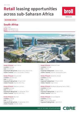 2013 / 2014

Retail leasing opportunities
across sub-Saharan Africa

broll.co.za

SOUTHERN AFRICA

South Africa
Lizelle Cloete
Email: lcloete@broll.co.za
Phone: +27 11 441 4135
Mall of Africa, South Africa

Name of Project: Mall of Africa
Location: Gauteng
GLA: 118 000 m2
Expected Trading Date: October 2015/ April 2016
Anchor Tenants: Game, Ster Kinekor, Checkers

Name of Project: Waterfall Corner
Location: Gauteng
GLA: 9 285 m2
Expected Trading Date: 27 March 2014
Anchor Tenants: Checkers, Woolworths, Clicks

Name of Project: Emoyeni Mall
Location: Mpumalunga
GLA: 23 000 m2
Expected Trading Date: 24 April 2014
Anchor Tenants: Shoprite, Pick n Pay

Name of Project: Waterfall Lifestyle
Location: Gauteng
GLA: 7 732 m2
Expected Trading Date: 27 March 2014
Anchor Tenants: Virgin Active

Name of Project: Newtown Junction
Location: Gauteng
GLA: 34 000 m2
Expected Trading Date: 25 September 2014
Anchor Tenants: Shoprite, Pick n Pay

Name of Project: Northgate Shopping Centre (MDP)
Location: Gauteng
GLA: 12 060 m2
Expected Trading Date: 24 April 2014
Anchor Tenants: Cotton On

Name of Project: Bela Mall
Location: Limpopo
GLA: 17 500 m2
Expected Trading Date: 25 September 2014
Anchor Tenants: Checkers, Game

Name of Project: Cresta Bridgelink
Location: Gauteng
GLA: 3 875 m2 (extension)
Expected Trading Date: 1 April 2014

 
