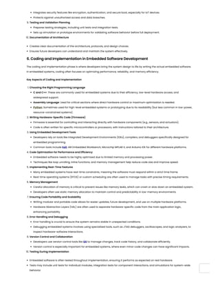 Integrates security features like encryption, authentication, and secure boot, especially for IoT devices.
Protects against unauthorized access and data breaches.
9. Testing and Validation Planning
Prepares testing strategies, including unit tests and integration tests.
Sets up simulation or prototype environments for validating software behavior before full deployment.
10. Documentation of Architecture
Creates clear documentation of the architecture, protocols, and design choices.
Ensures future developers can understand and maintain the system effectively.
6. Coding and Implementation in Embedded Software Development
The coding and implementation phase is where developers bring the system design to life by writing the actual embedded software.
In embedded systems, coding often focuses on optimizing performance, reliability, and memory efficiency.
Key Aspects of Coding and Implementation
1. Choosing the Right Programming Language
C and C++: These are commonly used for embedded systems due to their efficiency, low-level hardware access, and
widespread support.
Assembly Language: Used for critical sections where direct hardware control or maximum optimization is needed.
Python: Sometimes used for high-level embedded systems or prototyping due to its readability (but less common in low-power,
resource-constrained systems).
2. Writing Hardware-Specific Code (Firmware)
Firmware is essential for controlling and interacting directly with hardware components (e.g., sensors, and actuators).
Code is often written for specific microcontrollers or processors, with instructions tailored to their architecture.
3. Using Embedded Development Tools
Developers rely on tools like Integrated Development Environments (IDEs), compilers, and debuggers specifically designed for
embedded programming.
Common tools include Keil, IAR Embedded Workbench, Microchip MPLAB X, and Arduino IDE for different hardware platforms.
4. Code Optimization for Performance and Efficiency
Embedded software needs to be highly optimized due to limited memory and processing power.
Techniques like loop unrolling, inline functions, and memory management help reduce code size and improve speed.
5. Implementing Real-Time Features
Many embedded systems have real-time constraints, meaning the software must respond within a strict time frame.
Real-time operating systems (RTOS) or custom scheduling are often used to manage tasks with precise timing requirements.
6. Memory Management
Careful allocation of memory is critical to prevent issues like memory leaks, which can crash or slow down an embedded system.
Developers often use static memory allocation to maintain control and predictability in low-memory environments.
7. Ensuring Code Portability and Scalability
Writing modular and portable code allows for easier updates, future development, and use on multiple hardware platforms.
Hardware Abstraction Layers (HAL) are often used to separate hardware-specific code from the main application logic,
enhancing portability.
8. Error Handling and Debugging
Error handling is crucial to ensure the system remains stable in unexpected conditions.
Debugging embedded systems involves using specialized tools, such as JTAG debuggers, oscilloscopes, and logic analyzers, to
inspect hardware-software interactions.
9. Version Control and Collaboration
Developers use version control tools like Git to manage changes, track code history, and collaborate efficiently.
Version control is especially important for embedded systems, where even minor code changes can have significant impacts.
10. Testing During Implementation
Embedded software is often tested throughout implementation, ensuring it performs as expected on real hardware.
Tests may include unit tests for individual modules, integration tests for component interactions, and simulations for system-wide
behavior.
 