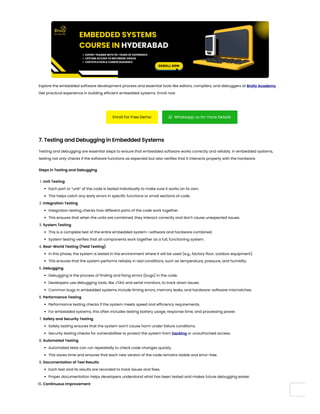 Explore the embedded software development process and essential tools like editors, compilers, and debuggers at Brolly Academy.
Get practical experience in building efficient embedded systems. Enroll now
Enroll For Free Demo  Whatsapp us for more Details
7. Testing and Debugging in Embedded Systems
Testing and debugging are essential steps to ensure that embedded software works correctly and reliably. In embedded systems,
testing not only checks if the software functions as expected but also verifies that it interacts properly with the hardware.
Steps in Testing and Debugging
1. Unit Testing
Each part or “unit” of the code is tested individually to make sure it works on its own.
This helps catch any early errors in specific functions or small sections of code.
2. Integration Testing
Integration testing checks how different parts of the code work together.
This ensures that when the units are combined, they interact correctly and don’t cause unexpected issues.
3. System Testing
This is a complete test of the entire embedded system—software and hardware combined.
System testing verifies that all components work together as a full, functioning system.
4. Real-World Testing (Field Testing)
In this phase, the system is tested in the environment where it will be used (e.g., factory floor, outdoor equipment).
This ensures that the system performs reliably in real conditions, such as temperature, pressure, and humidity.
5. Debugging
Debugging is the process of finding and fixing errors (bugs) in the code.
Developers use debugging tools, like JTAG and serial monitors, to track down issues.
Common bugs in embedded systems include timing errors, memory leaks, and hardware-software mismatches.
6. Performance Testing
Performance testing checks if the system meets speed and efficiency requirements.
For embedded systems, this often includes testing battery usage, response time, and processing power.
7. Safety and Security Testing
Safety testing ensures that the system won’t cause harm under failure conditions.
Security testing checks for vulnerabilities to protect the system from hacking or unauthorized access.
8. Automated Testing
Automated tests can run repeatedly to check code changes quickly.
This saves time and ensures that each new version of the code remains stable and error-free.
9. Documentation of Test Results
Each test and its results are recorded to track issues and fixes.
Proper documentation helps developers understand what has been tested and makes future debugging easier.
10. Continuous Improvement
 