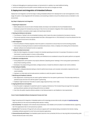 Testing and debugging are ongoing processes, as improvements or updates may need additional testing.
Continuous testing ensures the system remains reliable over time, even as changes are made.
8. Deployment and Integration of Embedded Software
Deployment and integration are the final steps in taking embedded software from development to real-world application. At this
stage, the system is fully integrated with the hardware, and everything is tested to ensure the software works as intended in a live
environment.
Key Steps in Deployment and Integration
1. Preparing for Deployment
Before deployment, ensure all code is finalized, tested, and ready to be transferred onto the embedded device.
Developers prepare the hardware by ensuring it is free of errors and ready for integration (this includes checking the
microcontroller or processor, power supply, and input/output devices).
2. Flashing the Software to the Device
The software is “flashed” onto the embedded hardware, which means the code is transferred to the device’s memory.
This process typically involves using specialized tools (like a USB programmer or JTAG interface) to move the software from the
development environment to the device.
3. Initial Integration
Once the software is flashed, engineers check the system’s components to ensure they’re all communicating properly.
This involves connecting the device to external hardware like sensors, motors, or displays and verifying that all interactions
between software and hardware function as expected.
4. Testing in the Real Environment
After the initial integration, the system is tested in its intended operating environment. For example, if the device is a smart
thermostat, it would be tested in a home or office setting.
Environmental factors like temperature, humidity, and interference are considered to ensure the system performs as required.
5. Calibration and Adjustments
During deployment, some systems may require calibration (adjusting sensor readings or fine-tuning system parameters) to
ensure they’re working correctly.
Developers may adjust timing parameters, configure sensors, or tweak the software to adapt to real-world conditions.
6. Final Testing for Stability
The system undergoes extensive testing to check for performance issues, such as power consumption, response time, and
overall reliability.
Engineers run stress tests and simulate extreme conditions to verify the system’s robustness.
7. Monitoring and Feedback Collection
After deployment, monitoring tools are used to gather feedback from the system’s performance. This data helps identify any
potential issues and track how well the system is performing.
Feedback might include real-time data on power usage, response times, or error rates.
8. Ongoing Maintenance and Updates
Once the system is deployed, it’s essential to plan for ongoing maintenance. This includes fixing any bugs that may appear,
pushing software updates, and optimizing performance as needed.
Over time, the system requires software updates or new features based on user feedback or new requirements.
Future Trends Embedded Software Development Process And Tools
1. Edge Computing and AI Integration: Embedded systems will increasingly process data locally using AI and machine learning,
reducing reliance on the cloud and enabling faster decision-making.
2. 5G Connectivity: The adoption of 5G networks will provide faster, more reliable communication for embedded devices, supporting
real-time applications like IoT and autonomous systems.
3. Growth of IoT: The Internet of Things (IoT) will continue to expand, with more devices being connected to the internet, making
embedded software essential for smart home and industrial applications.
4. Enhanced Security and Privacy: As embedded systems become more connected, the focus on securing data and preventing cyber
threats will become even more critical.
 