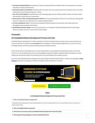 5. Low Power and Energy Efficiency: Developers will create more energy-efficient embedded systems, reducing power consumption,
especially for battery-powered devices.
6. Autonomous Systems and Robotics: Embedded software will play a key role in powering autonomous vehicles, drones, and robots,
enabling real-time processing and decision-making.
7. Over-the-Air (OTA) Updates: Embedded devices will increasingly support remote software updates, making maintenance easier
and allowing for quicker fixes and improvements.
8. Advancements in Real-Time Operating Systems (RTOS): Real-time operating systems will become more advanced, offering better
resource management and supporting more complex embedded systems.
9. AI-Driven Development Tools: AI tools will assist embedded software developers by automating code writing, testing, and
debugging, improving development efficiency.
10. Sustainability and Green Design: There will be a growing focus on creating eco-friendly embedded systems that are energy-
efficient, recyclable, and have a minimal environmental impact.
Conclusion
On Embedded Software Development Process And Tools
Embedded software development is a critical component of modern technology, driving innovation across various industries, from
consumer electronics to healthcare and automotive. With the integration of advanced technologies like AI, IoT, and 5G, the role of
embedded software continues to expand, enabling smarter, more efficient devices.
As the industry faces new challenges such as security, energy efficiency, and scalability, the development process and tools will
continue to evolve. By adopting best practices and leveraging emerging technologies, embedded software developers can create
reliable, high-performance systems that shape the future of connected devices and intelligent solutions.
Learn about the embedded software development process and explore essential tools like editors, compilers, and debuggers at Brolly
Academy. Gain hands-on experience for efficient embedded systems development. Enroll Now
Enroll For Free Demo  Whatsapp us for more Details
FAQ’s
on Embedded Software Development Process And Tools
What is embedded software development?

Embedded software development involves creating software that runs on hardware devices, such as microcontrollers, sensors, or processors, to
perform specific tasks.
Why is embedded software important?

What tools are commonly used in Embedded Software Development Process And Tools?

What programming languages are used in embedded software?

 