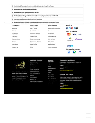 What is the difference between embedded software and regular software?

What industries use embedded software?

What is a real-time operating system (RTOS)?

What are the challenges inEmbedded Software Development Process And Tools?

How do embedded systems interact with hardware?

What are the future trends in Embedded Software Development Process And Tools?

Quick links
About Us
Why Us
Our Services
Our Team
Our Instructors
Reviews
Our Clients
Contact Us
Useful links
How it Works
Course Schedules
Upcoming Webinars
Current Offers
Career Counselling
Suggest me a Course
Gift a Course
FAQ'S
Work with Us
Signup as an Instructor
Careers
Hire from Us
Partner with Us
Refer a Friend
Write & Earn
Refund Policy
Terms Conditions
Follow Us
    
Click To Pay Now
Our Meeting Partners
Brolly Academy is known for offering the
best Job Ready courses in Hyderabad
with an impressive track record of training
students in several courses. You can gain
in-depth knowledge about different
courses at Brolly Academy.
Trending Courses
Trending Courses
Digital Marketing
Snowflake
Generative AI
Prompt Engineering
Embedded Systems
Front End Development
React JS
Java Full Stact
Python for AI
GCP (Google Cloud Platform
Popular
Popular
Courses
Courses
PMP
Scrum
Business Analyst
Mulesoft
Tosca
Azure Admin
Azure Devops
Azure Data Factory
DBT
DellBoomi
Corporate Main Office
Corporate Main Office
206, Manjeera Trinity Corporate, JNTU Road, KPHB
Colony, Kukatpally, Hyderabad
Call Us
☎️+91 81868 44555
Mail Us
📧brollyacademy@gmail.com
Branch JNTU Office
Branch JNTU Office
Metro Pillar No: A689, JNTU Metro Station, 3rd Floor, Dr
Atmaram Estates, beside Sri Bhramaramba Theatre,
Hyder Nagar, Vasantha Nagar, Hyderabad, Telangana
500072.
Call Us
☎️+91 81868 44555
Mail Us
📧brollyacademy@gmail.com
 