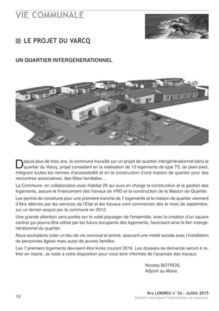 VIE COMMUNALE
Bro LOKIREG n°36 - Juillet 2015
Bulletin municipal d’informations de Locquirec10
UN QUARTIER INTERGENERATIONNEL
Depuis plus de trois ans, la commune travaille sur un projet de quartier intergénérationnel dans le
quartier du Varcq, projet consistant en la réalisation de 13 logements de type T3, de plain-pied,
intégrant toutes les normes d’accessibilité et en la construction d’une maison de quartier pour des
rencontres associatives, des fêtes familiales…
La Commune, en collaboration avec Habitat 29 qui aura en charge la construction et la gestion des
logements, assure le financement des travaux de VRD et la construction de la Maison de Quartier.
Les permis de construire pour une première tranche de 7 logements et la maison de quartier viennent
d’être délivrés par les services de l’Etat et les travaux vont commencer dès le mois de septembre,
sur un terrain acquis par la commune en 2012.
Une grande attention sera portée sur le volet paysager de l’ensemble, avec la création d’un square
central qui pourra être utilisé par les futurs occupants des logements, favorisant ainsi le lien intergé-
nérationnel du quartier.
Nous souhaitons créer un lieu de vie convivial et animé, assurant une mixité sociale avec l’installation
de personnes âgées mais aussi de jeunes familles.
Les 7 premiers logements devraient être livrés courant 2016. Les dossiers de demande seront à re-
tirer en mairie. Je reste à votre disposition pour vous tenir informés de l’avancée des travaux.
Nicolas BOTROS,
Adjoint au Maire.
LE PROJET DU VARCQ
 