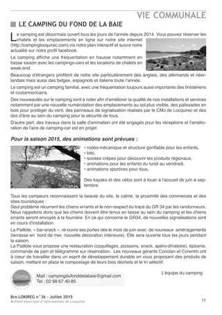 Bro LOKIREG n°36 - Juillet 2015
Bulletin municipal d’informations de Locquirec
VIE COMMUNALE
11
LE CAMPING DU FOND DE LA BAIE
Le camping est désormais ouvert tous les jours de l'année depuis 2014. Vous pouvez réserver les
chalets et les emplacements en ligne sur notre site internet
(http://campinglocquirec.com) via notre plan interactif et suivre notre
actualité sur notre profil facebook.
Le camping affiche une fréquentation en hausse notamment en
basse saison avec les campings-cars et les locations de chalets en
week-end.
Beaucoup d’étrangers profitent de notre site particulièrement des anglais, des allemands et néer-
landais mais aussi des belges, espagnols et italiens toute l’année.
Le camping est un camping familial, avec une fréquentation toujours aussi importante des finistériens
et costarmoricains.
Des nouveautés sur le camping sont à noter afin d'améliorer la qualité de nos installations et services
notamment par une nouvelle numérotation des emplacements au sol plus visible, des palissades en
bois pour protéger du vent, des panneaux de signalisation réalisés par le CMJ de Locquirec et des
dos d'âne au sein du camping pour la sécurité de tous.
D'autre part, des travaux dans la salle d'animation ont été engagés pour les réceptions et l'amélio-
ration de l'aire de camping-car est en projet.
Pour la saison 2015, des animations sont prévues :
• rodéo-mécanique et structure gonflable pour les enfants,
• loto,
• soirées crêpes pour découvrir les produits régionaux,
• animations pour les enfants du lundi au vendredi,
• animations sportives pour tous,
Des kayaks et des vélos sont à louer à l'accueil de juin à sep-
tembre.
Tous les campeurs reconnaissent la beauté du site, le calme, la proximité des commerces et des
sites touristiques :
Seul problème récurrent les chiens errants et le non-respect du tracé du GR 34 par les randonneurs.
Nous rappelons donc que les chiens doivent être tenus en laisse au sein du camping et les chiens
errants seront envoyés à la fourrière. En ce qui concerne le GR34, de nouvelles signalisations sont
en cours d'installation.
La Paillote, « bar-snack », ré-ouvre ses portes dès le mois de juin avec de nouveaux aménagements
(terrasse en bord de mer, nouvelle décoration intérieure). Elle sera ouverte tous les jours pendant
la saison.
La Paillote vous propose une restauration (coquillages, poissons, snack, apéro-dînatoire), épicerie,
commande de pain et télégramme sur réservation. Les nouveaux gérants Coriolan et Corentin ont
à cœur de travailler dans un esprit de développement durable en vous proposant des produits de
saison, mettant en place le compostage de leurs bios déchets et le tri sélectif.
L’équipe du camping
Mail : campingdufonddelabaie@gmail.com
Tel : 02 98 67 40 85
 