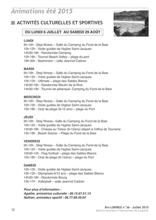 Bro LOKIREG n°36 - Juillet 2015
Bulletin municipal d’informations de Locquirec12
Animations été 2015
ACTIVITÉS CULTURELLES ET SPORTIVES
DU LUNDI 6 JUILLET AU SAMEDI 29 AOÛT
LUNDI
9h-10h : Step fitness – Salle du Camping du Fond de la Baie
10h-12h : Visite guidée de l’église Saint-Jacques
14h30-18h : Randonnée Camping
15h-18h : Tournoi Beach Volley – plage du port
19h-20h : Badminton – salle Jeannot Cadran
MARDI
9h-10h : Step fitness – Salle du Camping du Fond de la Baie
10h-12h : Visite guidée de l’église Saint-Jacques
10h-12h : Ultimate – plage des Sables Blancs
14h30-18h : Randonnée Moulin de la Rive
14h30-19h : Tournoi de pétanque- Camping du Fond de la Baie
MERCREDI
9h-10h : Step fitness – Salle du Camping du Fond de la Baie
10h-13h : Visite guidée de l’église Saint-Jacques
15h-18h : Club de plage (6-12 ans) – plage du Port
JEUDI
9h-10h : Step fitness– Salle du Camping du Fond de la Baie
10h-12h : Visite guidée de l’église Saint-Jacques
14h30-18h : Chasse au Trésor (6-12ans) départ à l’office de Tourisme
15h-18h : Beach Soccer – Plage du Fond de la Baie
VENDREDI
9h-10h : Step fitness – Salle du Camping du Fond de la Baie
10h-12h : Visite guidée de l’église Saint-Jacques
10h30-12h : Flag football – plage des Sables Blancs
15h-18h : Club de plage (6-12ans) – plage du Port
SAMEDI
10h-12h : Visite guidée de l’église Saint-Jacques
10h-12h : Olympiade 6/12 ans – plage des Sables Blancs
14h30-18h : Randonnée Bourg
15h-17h : Volleyball – salle Jeannot Cadran
Pour plus d’information :
Agathe, animatrice culturelle : 06.15.67.51.13
Nathan, animateur sportif : 06.77.89.49.04
 
