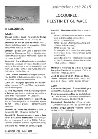 Bro LOKIREG n°36 - Juillet 2015
Bulletin municipal d’informations de Locquirec 13
Animations été 2015
JUILLET
Chaque lundi et jeudi : Tournoi de Bridge
Contact Mme FAUVEL au 06.72.25.99.83
Excursion en mer en baie de Morlaix les 17,
19 et 31 juillet Information et réservation : Office
de tourisme au 02.98.67.40.83
Samedi 4 : Son ar Mein Dans le cadre du Petit
Festival de Musiques en Trégor. MembraJesu-
Nostri : Musique Baroque Allemande – Eglise de
Locquirec à 20h00.
Samedi 11 : Son ar Mein Dans le cadre du Petit
Festival de Musiques en Trégor. Rando concert
musique Renaissance et contemporaine par
Jean Luc Tamby –luth) et ses invités. Horaire :
7h30 départ de l’île Blanche.
Lundi 13 : Fête Nationale - sur la place du port.
Feu d’artifice et bal public en soirée avec « Ya
Ka Danser » - Restauration assise.
Lundi 20 : Guignol spectacle de marion-
nettes - parking de Pors ar Villiec – organisation
mairie de Locquirec
Du jeudi 23 juillet au jeudi 6 août : exposition
artistique- peinture et sculpture en mairie –
Salle Bilzic- organisation : Art Locquirec.
Vendredi 24 : Apéro Jazz avec « Gypsy Logy
Trio » - Dans les jardins du Presbytère à partir
de 19h – entrée gratuite – consommations
payantes.
Vendredi 24 : repas des pêcheurs – Salle Le
Gwaskell à 20h – Organisé par l’APPL
Samedi 25 : Concert de Jazz : avec « Jazz
Tico » et « Onadia Jazz Quartet » dans les jar-
dins du presbytère à partir de 21h00- Entrée :
15 euros (boissons et encas payants sur place)
Dimanche 26 : Pardon de Saint Jacques
Lundi 27 : Fête de la SNSM – Sur la place du
port.
14h00 : démonstration de chiens sauve-
teurs et promenades en vedette(s)
15h30 : course d’OFNI
16h30 : Démos SNSM sur le parking (défi-
brillateur et feux à main)
17h00 Course Pop Pop
Toute l’après midi : visite d’un vieux grée-
ment (Reder morà, vente d’articles sur le
stand SNSM.
Concerts en soirée - Restauration assise
– « Les Boulinerien » (chants de marins) et
« Dub Micmac » (reggae)
Mardi 28 : Traversée de la Baie à la nage
Locquirec/Plestin – Inscription à l’Office de
Tourisme – 02.98.67.40.83
Jeudi 30 et vendredi 31 : Stage de Skate –
10h00-12h00 pour les 6-8 ans et 14h00-16h00
pour les 9-14 ans – tarifs : 6 euros par jour
AOÛT
Chaque lundi et jeudi : Tournoi de bridge –
contact Mme FAUVEL au 06.72.25.99.83
Excursion en mer en Baie de Morlaix les 2,
16, 18 et 30 août – Information et réservation
– Office de Tourisme 02.98.67.40.83
Dimanche 2 : Gouliat Cup – Ecole de voile
– Contact : 02.98.67.44.57 ou 06.60.86.68.87
Lundi 3 : Cirque Sabrina Fratellini – Terrain
de foot du Fond de la Baie
LOCQUIREC
LOCQUIREC,
PLESTIN ET GUIMAËC
 