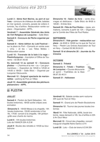 Bro LOKIREG n°36 - Juillet 2015
Bulletin municipal d’informations de Locquirec14
JUILLET
Samedi 4 : Pardon de Saint Sébastien, 14h
boules bretonnes, 18h30 soirée crêpes avec
animation
Dimanche 5 : 10h30 Messe à la chapelle, 14h
boules bretonnes, 15h30 randonnée à Coz
Ilis, 17h30 concert à la chapelle, 19h jambon
grillé avec chants de marins.
Lundi 6 : 14h boules bretonnes
Loto de l’ANACR 20h A.D.M
Jeudi 9 : Boules des retraités à 14h30 au bou-
lodrome
Vendredi 10 : Balade contée semi nocturne
20h quai de Toul an Héry
Samedi 11 : Grand prix de Plestin Boulodrome
Dimanche 12 : Tournoi des jeunes boules bre-
tonnes
Mardi 14 : Fête Nationale, défilé, boule bre-
tonne, repas dansant à 19h, feu d’artifice à 23h
à An Dour Meur
Mercredi 15 : Circuit des chapelles, concert
inaugural chapelle Notre Dame à 21h
Lundi 20 : Loto – Club de loisirs A.D.M 20h
PLESTIN
Lundi 3 : 6ème Nuit Marine, au port et sur
l’eau – concours de châteaux de sable, balades
en mer (gratuit), concerts, parade de voiliers il-
luminés, feu d’artifice. Restauration variée sur
place – Organisation : APPL.
Vendredi 7 : Assemblée Générale des Amis
de l’Art Religieux de Locquirec – Salle Bilzic
Samedi 8 : Concours de Pêche organisé par
l’APPL
Samedi 8 : 4ème édition du Loki’Festival –
sur la place du Port – Concerts en soirée avec
« Uma » et les « Les Têtes Molles »
Restauration assise
Lundi 10 : Traversée de la baie à la nage –
Plestin/locquirec – Inscription à l’Office de Tou-
risme – 02.98.67.40.83
Du mercredi 12 au samedi 12 : Concours
photos – « L’homme et la mer » ou « Les gour-
mandises » - Exposition de 10h30 à 12h30 et
14h30 à 18h30 – Salle Bilzic – Organisé par
Locquirec Découverte.
Mercredi 12 : Guignol spectacle de marion-
nettes – parking de Pors ar Villiec
Jeudi 13 : Assemblée générale des pêcheurs
plaisanciers – APPL
Dimanche 16 : Salon du livre – vente d’ou-
vrages et dédicaces – Salle Bilzic de 8h30 à
18h30 – Entrée libre
Samedi 29 : Fête de Poul Rodou – repas, ani-
mations, concerts à partir de 12h – Organisée
par le Comité des Fêtes de Poul Rodou
SEPTEMBRE
Dimanche 6 : Vide grenier - restauration sur
place - de 6h00 à 19h00 sur le quai de Toul an
Hery – Plestin Les Grèves Association de Toul
an Hery – Contact 02.96.35.04.01
Samedi 19 et dimanche 20 : Journée du Pa-
trimoine
OCTOBRE
Samedi 3 : Trilokid
Dimanche 4 : Triloki – Triathlon
de Locquirec – Course découverte
et sprint - Triathlètes de la Baie
06.87.35.46.51
Samedi 31 : Halloween
Animations été 2015
 