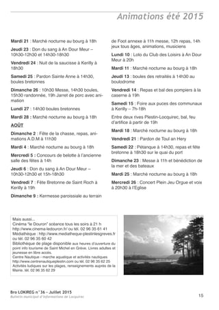 Bro LOKIREG n°36 - Juillet 2015
Bulletin municipal d’informations de Locquirec 15
Animations été 2015
Mardi 21 : Marché nocturne au bourg à 18h
Jeudi 23 : Don du sang à An Dour Meur –
10h30-12h30 et 14h30-18h30
Vendredi 24 : Nuit de la saucisse à Kerilly à
18h30
Samedi 25 : Pardon Sainte Anne à 14h30,
boules bretonnes
Dimanche 26 : 10h30 Messe, 14h30 boules,
15h30 randonnée, 19h Jarret de porc avec ani-
mation
Lundi 27 : 14h30 boules bretonnes
Mardi 28 : Marché nocturne au bourg à 18h
AOÛT
Dimanche 2 : Fête de la chasse, repas, ani-
mations A.D.M à 11h30
Mardi 4 : Marché nocturne au bourg à 18h
Mercredi 5 : Concours de belotte à l’ancienne
salle des fêtes à 14h
Jeudi 6 : Don du sang à An Dour Meur –
10h30-12h30 et 15h-18h30
Vendredi 7 : Fête Bretonne de Saint Roch à
Kerilly à 19h
Dimanche 9 : Kermesse paroissiale au terrain
de Foot annexe à 11h messe, 12h repas, 14h
jeux tous âges, animations, musiciens
Lundi 10 : Loto du Club des Loisirs à An Dour
Meur à 20h
Mardi 11 : Marché nocturne au bourg à 18h
Jeudi 13 : boules des retraités à 14h30 au
boulodrome
Vendredi 14 : Repas et bal des pompiers à la
caserne à 19h
Samedi 15 : Foire aux puces des communaux
à Kerilly – 7h-18h
Entre deux rives Plestin-Locquirec, bal, feu
d’artifice à partir de 19h
Mardi 18 : Marché nocturne au bourg à 18h
Vendredi 21 : Pardon de Toul an Hery
Samedi 22 : Pétanque à 14h30, repas et fête
bretonne à 18h30 sur le quai du port
Dimanche 23 : Messe à 11h et bénédiction de
la mer et des bateaux
Mardi 25 : Marché nocturne au bourg à 18h
Mercredi 26 : Concert Plein Jeu Orgue et voix
à 20h30 à l’Eglise
Mais aussi...
Cinéma “le Douron” scéance tous les soirs à 21 h
http://www.cinema-ledouron.fr/ ou tél. 02 96 35 61 41
Médiathèque : http://www.mediatheque-plestinlesgreves.fr
ou tél. 02 96 35 60 42
Bibliothèque de plage disponible aux heures d’ouverture du
point info tourisme de Saint Michel en Grève. Livres adultes et
jeunesse en libre accès.
Centre Nautique - marche aquatique et activités nautiques
http://www.centrenautiqueplestin.com ou tél. 02 96 35 62 25
Activités ludiques sur les plages, renseignements auprès de la
Mairie. tél. 02 96 35 62 29
 