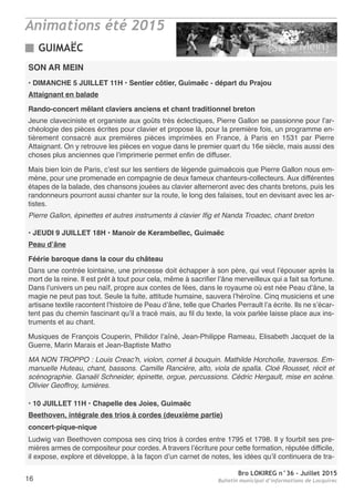 Bro LOKIREG n°36 - Juillet 2015
Bulletin municipal d’informations de Locquirec16
Animations été 2015
SON AR MEIN
• DIMANCHE 5 JUILLET 11H • Sentier côtier, Guimaëc - départ du Prajou
Attaignant en balade
Rando-concert mêlant claviers anciens et chant traditionnel breton
Jeune claveciniste et organiste aux goûts très éclectiques, Pierre Gallon se passionne pour l’ar-
chéologie des pièces écrites pour clavier et propose là, pour la première fois, un programme en-
tièrement consacré aux premières pièces imprimées en France, à Paris en 1531 par Pierre
Attaignant. On y retrouve les pièces en vogue dans le premier quart du 16e siècle, mais aussi des
choses plus anciennes que l’imprimerie permet enfin de diffuser.
Mais bien loin de Paris, c’est sur les sentiers de légende guimaëcois que Pierre Gallon nous em-
mène, pour une promenade en compagnie de deux fameux chanteurs-collecteurs. Aux différentes
étapes de la balade, des chansons jouées au clavier alterneront avec des chants bretons, puis les
randonneurs pourront aussi chanter sur la route, le long des falaises, tout en devisant avec les ar-
tistes.
Pierre Gallon, épinettes et autres instruments à clavier Ifig et Nanda Troadec, chant breton
• JEUDI 9 JUILLET 18H • Manoir de Kerambellec, Guimaëc
Peau d’âne
Féérie baroque dans la cour du château
Dans une contrée lointaine, une princesse doit échapper à son père, qui veut l’épouser après la
mort de la reine. Il est prêt à tout pour cela, même à sacrifier l’âne merveilleux qui a fait sa fortune.
Dans l’univers un peu naïf, propre aux contes de fées, dans le royaume où est née Peau d’âne, la
magie ne peut pas tout. Seule la fuite, attitude humaine, sauvera l’héroïne. Cinq musiciens et une
artisane textile racontent l’histoire de Peau d’âne, telle que Charles Perrault l’a écrite. Ils ne s’écar-
tent pas du chemin fascinant qu’il a tracé mais, au fil du texte, la voix parlée laisse place aux ins-
truments et au chant.
Musiques de François Couperin, Philidor l’aîné, Jean-Philippe Rameau, Elisabeth Jacquet de la
Guerre, Marin Marais et Jean-Baptiste Matho
MA NON TROPPO : Louis Creac’h, violon, cornet à bouquin. Mathilde Horcholle, traversos. Em-
manuelle Huteau, chant, bassons. Camille Rancière, alto, viola de spalla. Cloé Rousset, récit et
scénographie. Ganaël Schneider, épinette, orgue, percussions. Cédric Hergault, mise en scène.
Olivier Geoffroy, lumières.
• 10 JUILLET 11H • Chapelle des Joies, Guimaëc
Beethoven, intégrale des trios à cordes (deuxième partie)
concert-pique-nique
Ludwig van Beethoven composa ses cinq trios à cordes entre 1795 et 1798. Il y fourbit ses pre-
mières armes de compositeur pour cordes. A travers l’écriture pour cette formation, réputée difficile,
il expose, explore et développe, à la façon d’un carnet de notes, les idées qu’il continuera de tra-
GUIMAËC
 