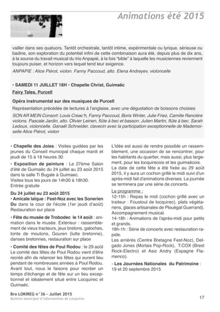Bro LOKIREG n°36 - Juillet 2015
Bulletin municipal d’informations de Locquirec 17
vailler dans ses quatuors. Tantôt orchestrale, tantôt intime, expérimentale ou lyrique, sérieuse ou
badine, son exploration du potentiel infini de cette combinaison aura été, depuis plus de dix ans,
à la source du travail musical du trio Anpapié, à la fois “bible” à laquelle les musiciennes reviennent
toujours puiser, et horizon vers lequel tend leur exigence.
ANPAPIE : Alice Piérot, violon. Fanny Paccoud, alto. Elena Andreyev, violoncelle
• SAMEDI 11 JUILLET 18H • Chapelle Christ, Guimaëc
Fairy Tales, Purcell
Opéra instrumental sur des musiques de Purcell
Représentation précédée de lectures à l’anglaise, avec une dégustation de boissons choisies
SON AR MEIN Consort: Louis Creac’h, Fanny Paccoud, Boris Winter, Julie Friez, Camille Rancière
violons. Pascale Jardin, alto. Olivier Leinen, flûte à bec et basson. Julien Martin, flûte à bec. Sarah
Ledoux, violoncelle. Ganaël Schneider, clavecin avec la participation exceptionnelle de Mademoi-
selle Alice Piérot, violon
• Chapelle des Joies : Visites guidées par les
jeunes du Conseil municipal chaque mardi et
jeudi de 15 à 18 heures 30
• Exposition de peinture : Le 27ème Salon
d’été de Guimaëc du 24 juillet au 23 août 2015
dans la salle Ti Bugale à Guimaec.
Visites tous les jours de 14h30 à 18h30.
Entrée gratuite
Du 24 juillet au 23 août 2015
• Amicale laïque : Fest-Noz avec les Sonerien
Du dans la cour de l’école (1er jeudi d’août)
Restauration sur place
• Fête du musée de Trobodec  le 14 août : ani-
mation dans le musée. Extérieur : rassemble-
ment de vieux tracteurs, jeux bretons, galoches,
tonte de moutons, Gouren (lutte bretonne),
danses bretonnes, restauration sur place
• Comité des fêtes de Poul Rodou : le 29 août
Le comité des fêtes de Poul Rodou vient d'être
recréé afin de relancer les fêtes qui eurent lieu
pendant de nombreuses années à Poul Rodou.
Avant tout, nous le faisons pour recréer un
temps d'échange et de fête sur un lieu excep-
tionnel et idéalement situé entre Locquirec et
Guimaëc.
L'idée est aussi de rendre possible un rassem-
blement, une occasion de se rencontrer, pour
les habitants du quartier, mais aussi, plus large-
ment, pour les locquirecois et les guimaëcois.
La date de cette fête a été fixée au 29 août
2015, il y aura un cochon grillé le midi suivi d'un
après-midi fait d'animations diverses. La journée
se terminera par une série de concerts.
Le programme :
12-15h : Repas le midi (cochon grillé avec un
traiteur : Foustoul de locquirec), plats végéta-
riens, glaces artisanales de Plouégat Guerrand).
Accompagnement musical.
14-18h : Animations de l'après-midi pour petits
et grands.
18h-1h : Série de concerts avec restauration ra-
pide.
Les arriérés (Centre Bretagne Fest-Noz), Del-
gado Jones (Morlaix Pop-Rock), T.COX (Brest
Rock-Electro) et Asiz Andry (Espagne Fla-
menco).
- Les Journées Nationales du Patrimoine :
19 et 20 septembre 2015
Animations été 2015
 