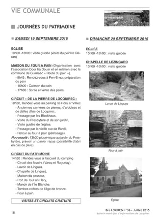 VIE COMMUNALE
Bro LOKIREG n°36 - Juillet 2015
Bulletin municipal d’informations de Locquirec18
JOURNÉES DU PATRIMOINE
n SAMEDI 19 SEPTEMBRE 2015
EGLISE
10h00 -18h00 : visite guidée (voûte du peintre Clé-
ran)
MAISON DU FOUR A PAIN (Organisation avec
l’association Dour ha Douar et en relation avec la
commune de Guimaëc « Route du pain »).
- 9h45 : Rendez-vous à Pen-Enez, préparation
du pain
- 15h00 : Cuisson du pain
- 17h30 : Sortie et vente des pains.
CIRCUIT « DE LA PIERRE DE LOCQUIREC »
10h30, Rendez-vous au parking de Pors ar Villiec
- Anciennes carrières de pierres, d’ardoises et
de dalles dites de Locquirec,
- Passage par les Blockhaus,
- Visite du Presbytère et de son jardin,
- Visite guidée de l’église,
- Passage par la vieille rue de Rivoli,
- Retour au four à pain (pétrissage).
Nouveauté : 13h30 pique-nique au jardin du Pres-
bytère, prévoir un panier repas (possibilité d’abri
en cas de pluie).
CIRCUIT DU PATRIMOINE
14h30 : Rendez-vous à l’accueil du camping
- Circuit des lavoirs (Varcq et Rugunay),
- Lavoir de Linguez,
- Chapelle de Linguez,
- Maison du passeur,
- Port de Toul an Héry,
- Manoir de l’Île Blanche,
- Tombes coffres de l’âge de bronze,
- Four à pain.
n DIMANCHE 20 SEPTEMBRE 2015
EGLISE
15h00 -18h00 : visite guidée
CHAPELLE DE LEZINGARD
15h00 -18h00 : visite guidée
VISITES ET CIRCUITS GRATUITS
Lavoir de Linguez
Four à pain
Eglise
 