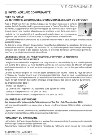 Bro LOKIREG n°36 - Juillet 2015
Bulletin municipal d’informations de Locquirec
VIE COMMUNALE
19
RUES EN SCÈNE
UN TERRITOIRE, 28 COMMUNES, D'INNOMBRABLES LIEUX DE DIFFUSION
Avec le Théâtre du Pays de Morlaix, L’Espace du Roudour, mais aussi la MJC de
Morlaix, le Club Coatélan de Plougonven ou encore le Centre Ti an Oll de Plourin-
les-Morlaix, l’agglomération morlaisienne dispose de nombreux lieux repérés par-
ticipant chacun à sa manière à la présence du spectacle vivant dans notre région.
L’activité de ces lieux bénéficie à tous les publics du territoire, les communes ne
disposent pas forcément d’infrastructures ou d’organisateurs professionnels.
La volonté de Morlaix-Communauté est d’apporter un savoir-faire et de le partager avec les acteurs
associatifs locaux.
Au-delà de la simple diffusion de spectacles, l’objectif est de délocaliser les spectacles dans les com-
munes du territoire au plus près des habitants. La circulation des publics étant une problématique
constante des théâtres et des espaces culturels, la présence de Morlaix-Communauté permet au-
jourd’hui la circulation des œuvres elles-mêmes.
LES RUES EN SCENE - UN PROJET CULTUREL FORT POUR LE TERRITOIRE
QUATRE RENCONTRES ESTIVALES
La région morlaisienne offre aux publics une programmation culturelle éclectique et pluridisciplinaire
tout au long de la saison. Du mois d’octobre au mois de juin plusieurs lieux de diffusion participent
au dynamisme artistique de notre territoire en proposant en leurs « murs » des spectacles variés et
de qualité.
Le choix du mois d'été pour les Rues en scène sera l’occasion pour le Théâtre du Pays de Morlaix
et l’Espace du Roudour d'ouvrir leurs champs de compétences « hors les murs » en proposant une
programmation artistique de qualité sur les différentes communes du territoire de Morlaix-Commu-
nauté. Il s'agit donc bien d’une action artistique forte portée par des acteurs culturels du territoire.
La programmation 2015 :
- Morlaix : 28 août 2015
- Le Cloître Saint-Thégonnec : 12 septembre 2015 à partir de 18h00
- Lanmeur : 6 septembre 2015 à partir de 14h30
- Saint-Martin-des-Champs : 20 septembre 2015 à partir de 14h30
JOURNÉES DU PATRIMOINE
Les Journées Européennes du Patrimoine auront lieu les 19 et 20 septembre 2015.
La trente deuxième édition est placée sous le thème « Le Patrimoine du XXIème siècle, une histoire
d'avenir ».
Depuis 2004, Morlaix-Communauté soutient les initiatives locales menées à cette occasion en éditant
un dépliant recensant l’ensemble des animations du territoire.
FONDATION DU PATRIMOINE
La Fondation du Patrimoine de Bretagne et Morlaix-Communauté ont signé une convention destinée
à encourager la restauration du patrimoine bâti.
Assumant une mission d’intérêt général, la Fondation du Patrimoine est en mesure de venir en aide
INFOS MORLAIX COMMUNAUTÉ
 