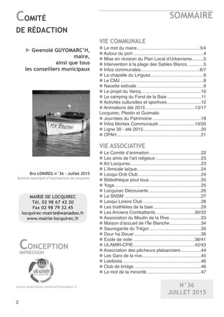 Bro LOKIREG n°36 - Juillet 2015
Bulletin municipal d’informations de Locquirec
SOMMAIRE
2
COMITÉ
DE RÉDACTION
CONCEPTION
IMPRESSION
ulamir.association.lanmeur@wanadoo.fr
u Gwenolé GUYOMARC’H,
maire,
ainsi que tous
les conseillers municipaux
VIE COMMUNALE
n Le mot du maire..................................................3/4
n Autour du port ........................................................4
n Mise en révision du Plan Local d’Urbanisme.........5
n Intervention à la plage des Sables Blancs.............5
n Infos communales...............................................6/7
n La chapelle du Linguez..........................................8
n Le CMJ ..................................................................8
n Navette estivale .....................................................9
n Le projet du Varcq................................................10
n Le camping du Fond de la Baie ...........................11
n Activités culturelles et sportives...........................12
n Animations été 2015 .......................................13/17
Locquirec, Plestin et Guimaëc
n Journées du Patrimoine.......................................18
n Infos Morlaix Communauté.............................19/20
n Ligne 30 - été 2015..............................................20
n OPAH...................................................................21
VIE ASSOCIATIVE
n Le Comité d’animation.........................................22
n Les amis de l’art religieux ....................................23
n Art Locquirec........................................................23
n L’Amicale laïque...................................................24
n Locqui Ordi Club..................................................24
n Bibliothèque pout tous .........................................25
n Yoga.....................................................................25
n Locquirec Découverte..........................................26
n La SNSM .............................................................27
n Locqui Loisirs Club ..............................................28
n Les triathlètes de la baie......................................29
n Les Anciens Combattants...............................30/32
n Association du Moulin de la Rive.........................33
n Maison d’accueil de l’Île Blanche.........................34
n Sauvegarde du Trégor.........................................35
n Dour ha Douar .....................................................36
n Ecole de voile .................................................38/41
n ULAMIR-CPIE.................................................42/43
n Association des pêcheurs plaisanciers................44
n Les Gars de la rive...............................................45
n Lokibista...............................................................46
n Club de bridge .....................................................46
n Le mot de la minorité ...........................................47
N°36
JUILLET 2015
MAIRIE DE LOCQUIREC
Tél. 02 98 67 42 20
Fax 02 98 79 32 45
locquirec-mairie@wanadoo.fr
www.mairie-locquirec.fr
 