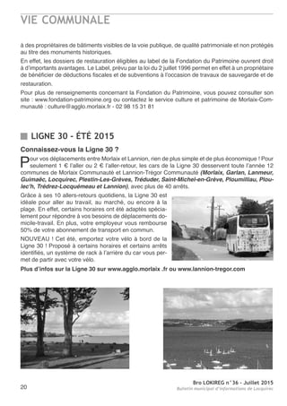 Bro LOKIREG n°36 - Juillet 2015
Bulletin municipal d’informations de Locquirec20
LIGNE 30 - ÉTÉ 2015
à des propriétaires de bâtiments visibles de la voie publique, de qualité patrimoniale et non protégés
au titre des monuments historiques.
En effet, les dossiers de restauration éligibles au label de la Fondation du Patrimoine ouvrent droit
à d’importants avantages. Le Label, prévu par la loi du 2 juillet 1996 permet en effet à un propriétaire
de bénéficier de déductions fiscales et de subventions à l’occasion de travaux de sauvegarde et de
restauration.
Pour plus de renseignements concernant la Fondation du Patrimoine, vous pouvez consulter son
site : www.fondation-patrimoine.org ou contactez le service culture et patrimoine de Morlaix-Com-
munauté : culture@agglo.morlaix.fr - 02 98 15 31 81
Connaissez-vous la Ligne 30 ?
Pour vos déplacements entre Morlaix et Lannion, rien de plus simple et de plus économique ! Pour
seulement 1 € l’aller ou 2 € l’aller-retour, les cars de la Ligne 30 desservent toute l’année 12
communes de Morlaix Communauté et Lannion-Trégor Communauté (Morlaix, Garlan, Lanmeur,
Guimaëc, Locquirec, Plestin-Les-Grèves, Tréduder, Saint-Michel-en-Grève, Ploumilliau, Plou-
lec'h, Trédrez-Locquémeau et Lannion), avec plus de 40 arrêts.
Grâce à ses 10 allers-retours quotidiens, la Ligne 30 est
idéale pour aller au travail, au marché, ou encore à la
plage. En effet, certains horaires ont été adaptés spécia-
lement pour répondre à vos besoins de déplacements do-
micile-travail. En plus, votre employeur vous rembourse
50% de votre abonnement de transport en commun.
NOUVEAU ! Cet été, emportez votre vélo à bord de la
Ligne 30 ! Proposé à certains horaires et certains arrêts
identifiés, un système de rack à l’arrière du car vous per-
met de partir avec votre vélo.
Plus d’infos sur la Ligne 30 sur www.agglo.morlaix .fr ou www.lannion-tregor.com
VIE COMMUNALE
 