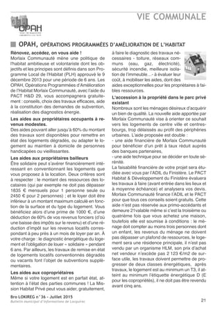 Bro LOKIREG n°36 - Juillet 2015
Bulletin municipal d’informations de Locquirec 21
OPAH, OPÉRATIONS PROGRAMMÉES D’AMÉLIORATION DE L’HABITAT
VIE COMMUNALE
Rénovez, accédez, on vous aide !
Morlaix Communauté mène une politique de
l'habitat ambitieuse et volontariste dont les ob-
jectifs et les principes sont définis dans son Pro-
gramme Local de l'Habitat (PLH) approuvé le 9
décembre 2013 pour une période de 6 ans. Les
OPAH, Opérations Programmées d’Amélioration
de l’Habitat Morlaix Communauté, avec l’aide du
PACT H&D 29, vous accompagnera gratuite-
ment : conseils, choix des travaux efficaces, aide
à la constitution des demandes de subvention,
réalisation des diagnostics énergie.
Les aides aux propriétaires occupants à re-
venus modestes.
Des aides pouvant aller jusqu’à 60% du montant
des travaux sont disponibles pour remettre en
état des logements dégradés, ou adapter le lo-
gement au maintien à domicile de personnes
handicapées ou vieillissantes.
Les aides aux propriétaires bailleurs
Être solidaire peut s’avérer financièrement inté-
ressant en conventionnant les logements que
vous proposez à la location. Deux critères sont
à respecter : le montant des ressources des lo-
cataires (qui par exemple ne doit pas dépasser
1835 € mensuels pour 1 personne seule ou
2450 € pour 2 personnes) ; et le loyer doit être
inférieur à un montant maximum calculé en fonc-
tion de la surface et du type du logement. Vous
bénéficiez alors d’une prime de 1000 €, d’une
déduction de 60% de vos revenus fonciers (d’où
une baisse des impôts sur le revenu) et d’une ré-
duction d’impôt sur les revenus locatifs corres-
pondant à peu près à un mois de loyer par an. À
votre charge : le diagnostic énergétique du loge-
ment et l’obligation de louer « solidaire » pendant
6 ans. Par ailleurs, les travaux de remise en état
de logements locatifs conventionnés dégradés
ou vacants font l’objet de subventions supplé-
mentaires.
Les aides aux copropriétaires
Même si votre logement est en parfait état, at-
tention à l’état des parties communes ! La Mis-
sion Habitat Privé peut vous aider, gratuitement,
à faire le diagnostic des travaux né-
cessaires - toiture, réseaux com-
muns (eau, gaz, électricité),
sécurité incendie, meilleure isola-
tion de l’immeuble…- à évaluer leur
coût, à mobiliser les aides, dont des
aides exceptionnelles pour les propriétaires à fai-
bles ressources.
L'accession à la propriété dans le parc privé
existant
Nombreux sont les ménages désireux d’acquérir
un bien de qualité. La nouvelle aide apportée par
Morlaix Communauté vise à orienter ce souhait
vers les logements de centre ville et centres-
bourgs, trop délaissés au profit des périphéries
urbaines. L’aide proposée est double :
- une aide financière de Morlaix Communauté
pour bénéficier d’un prêt à taux réduit auprès
des banques partenaires,
- une aide technique pour se décider en toute sé-
rénité.
La faisabilité financière de votre projet sera étu-
diée avec vous par l’ADIL du Finistère. Le PACT
Habitat & Développement du Finistère évaluera
les travaux à faire (avant entrée dans les lieux et
à moyenne échéance) et analysera vos devis.
Morlaix Communauté finance l’ADIL et le PACT
pour que tous ces conseils soient gratuits. Cette
aide n’est pas réservée aux primo-accédants et
demeure 21valable même si c’est la troisième ou
quatrième fois que vous achetez une maison,
toutefois elle est soumise à conditions : le mé-
nage doit compter au moins trois personnes dont
un enfant, les revenus du ménage ne doivent
pas dépasser un plafond de ressources, le loge-
ment sera une résidence principale, il n’est pas
vendu par un organisme HLM, son prix d’achat
net vendeur n’excède pas 2 123 €/m2 de sur-
face utile, les travaux doivent permettre de pro-
gresser de deux classes énergétiques, après
travaux, le logement est au minimum un T3, il at-
teint au minimum l’étiquette énergétique D (E
pour les copropriétés), il ne doit pas être revendu
avant cinq ans.
 