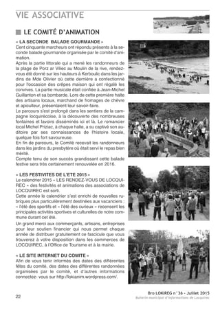 VIE ASSOCIATIVE
Bro LOKIREG n°36 - Juillet 2015
Bulletin municipal d’informations de Locquirec22
« LA SECONDE BALADE GOURMANDE »
Cent cinquante marcheurs ont répondu présents à la se-
conde balade gourmande organisée par le comité d'ani-
mation.
Après la partie littorale qui a mené les randonneurs de
la plage de Porz ar Viliec au Moulin de la rive, rendez-
vous été donné sur les hauteurs à Kerboulic dans les jar-
dins de Mde Olivier où cette dernière a confectionné
pour l'occasion des crêpes maison qui ont régalé les
convives. La partie musicale était confiée à Jean-Michel
Guillanton et sa bombarde. Lors de cette première halte
des artisans locaux, marchand de fromages de chèvre
et apiculteur, présentaient leur savoir-faire.
Le parcours s’est prolongé dans les sentiers de la cam-
pagne locquirécoise, à la découverte des nombreuses
fontaines et lavoirs disséminés ici et là. Le romancier
local Michel Priziac, à chaque halte, a su captivé son au-
ditoire par ses connaissances de l'histoire locale,
quelque fois fort savoureuse.
En fin de parcours, le Comité recevait les randonneurs
dans les jardins du presbytère où était servi le repas bien
mérité.
Compte tenu de son succès grandissant cette balade
festive sera très certainement renouvelée en 2016.
« LES FESTIVITES DE L’ETE 2015 »
Le calendrier 2015 « LES RENDEZ-VOUS DE LOCQUI-
REC » des festivités et animations des associations de
LOCQUIREC est sorti.
Cette année le calendrier s’est enrichi de nouvelles ru-
briques plus particulièrement destinées aux vacanciers :
« l’été des sportifs et « l’été des curieux » recensent les
principales activités sportives et culturelles de notre com-
mune durant cet été.
Un grand merci aux commerçants, artisans, entreprises
pour leur soutien financier qui nous permet chaque
année de distribuer gratuitement ce fascicule que vous
trouverez à votre disposition dans les commerces de
LOCQUIREC, à l’Office de Tourisme et à la mairie.
« LE SITE INTERNET DU COMITE »
Afin de vous tenir informés des dates des différentes
fêtes du comité, des dates des différentes randonnées
organisées par le comité, et d’autres informations
connectez- vous sur http://lokianim.wordpress.com/.
LE COMITÉ D’ANIMATION
 