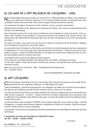 Bro LOKIREG n°36 - Juillet 2015
Bulletin municipal d’informations de Locquirec
VIE ASSOCIATIVE
23
LES AMIS DE L’ART RELIGIEUX DE LOCQUIREC - 3ARL
Notre Assemblée Générale aura lieu le 7 août 2015 à 17h00 salle Bilzic en Mairie. Nous espérons
que nos adhérents viendront nombreux car le Conseil d'Administration va démissionner dans
sa totalité et devra être renouvelé. Nous faisons appel à toutes les bonnes volontés.
Les bannières de l'église, St Jacques et Ste Thérèse, sont en cours de restauration.
Madame Hood d'Audierne les rapportera en juillet pour le Pardon. Son travail est impressionnant de
minutie et de délicatesse.
Nous sommes heureux de voir les travaux extérieurs de la chapelle du Linguez terminés. C'est su-
perbe mais l'intérieur pose problème à cause des peintures qui existent sous l'enduit actuel. Une
restauratrice des Monuments Historiques doit venir en faire l'inventaire en juin avant de présenter
son devis !
Au sujet du Linguez, nous avons eu une réunion en Mairie en présence de Mr de Kerever, délégué
de la Fondation du Patrimoine, et de Mr le Maire.
La subvention de la Fondation du Patrimoine sera fonction du soutien populaire que les Locquirécois
lui apporteront. Si vous n'avez pas reçu cette demande de souscription « Faites un don pour la cha-
pelle du Linguez», passez à la Mairie prendre un formulaire car la subvention dépendra plus du nom-
bre de donateurs que du montant des dons.
Le problème de l'ouverture de l'église se pose toujours.
J'en ai discuté avec Marie Nedelec. Elle aimerait bien que 3ARL y participe à nouveau.
Je fais donc appel à toutes les bonnes volontés pour assurer une permanence certains jours et à
certaines heures.
Merci de me le dire ou me l'écrire : Mail : chantaldemonsant@gmail.com
Tél : 02.98.67.44.03
Chantal DEMONSANT, Présidente de 3ARL
Comme chaque année depuis 34 ans, l’association Art-Locquirec est heureuse d’accueillir 30 ex-
posants lors de son exposition artistique, en salle Bilzig à la mairie.
Cette manifestation, animée et organisée par une collégiale, est ciblée sur la peinture et la sculpture;
les œuvres sont réalisées par des artistes amateurs de la commune et du canton.
Un grand nombre de personnes souhaitant rejoindre Art-Locquirec oblige le bureau à demander pour
cette année à plusieurs « anciens » artistes confirmés de laisser disponibles leurs panneaux, tout
en effectuant une sélection sans élitisme mais avec un esprit de qualité et de renouvellement dans
le style des œuvres.
L’invité d’Honneur sera Jonathan FLORENT, jeune peintre déjà bien connu dans la région, natif de
Plougasnou. Il expose dans plusieurs galeries, actuellement à Brest et à Nantes. Il peint principale-
ment le monde marin et aussi la montagne.
L’association remercie la municipalité qui accorde gracieusement la salle Bilzig et l’aide des services
techniques.
L’exposition aura lieu du 23 juillet au 6 août 2015 inclus
de 10h – 12h30 – 14h30 à 19h30
Le bureau
ART LOCQUIREC
 