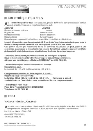 Bro LOKIREG n°36 - Juillet 2015
Bulletin municipal d’informations de Locquirec
VIE ASSOCIATIVE
25
BIBLIOTHÈQUE POUR TOUS
Ala « Bibliothèque Pour Tous » de Locquirec, plus de 4.900 livres sont proposés aux lecteurs
grands et petits, livres qui se répartissent comme suit :
ADULTES JEUNES
Romans et romans policiers romans
Biographies documentaires
Bandes dessinées bandes dessinées
Documentaires livres d’images
Des catalogues reprenant tous les titres peuvent être consultés à la bibliothèque.
Le droit d’inscription pour l’année est de 12 €, ce droit d’inscription est valable pour toute la
famille. Il est également demandé une participation pour le prêt des livres.
Cela permet pour un prix raisonnable de lire les dernières nouveautés. De plus, grâce à une
convention signée avec la municipalité, les enfants domiciliés à Locquirec peuvent bénéficier
de la gratuité totale ( abonnement et prêts ) pour les livres du secteur jeunesse.
Conditions particulières pour les vacanciers, se renseigner sur place.
Nous recherchons des aide-bibliothécaires pour assurer les permanences.
Adresser vos candidatures à Madame NESTELHUT au 02 98 79 32 94.
La Bibliothèque pour tous de Locquirec est ouverte :
De septembre à juin :
Le mercredi de 14 h à 16 h et le samedi de 10 h à 12 h.
Changements d’horaires au mois de juillet et d’août  :
Désormais nous serons ouverts :
Le lundi de 16 h à 18 h, le vendredi de 16 h à 18 h. (fermeture le samedi )
Les bénévoles de l’association vous accueilleront lors de ces permanences.
« Bibliothèque Pour Tous »
Place de la France Libre 29241 LOCQUIREC
Téléphone : 02 98 79 32 49
YOGA
YOGA CET ÉTÉ à LOCQUIREC
Ala carte, cours ouverts à tous, 10 euros de 9h à 11h les mardis de juillet et les 4 et 18 août 2015
à la petite salle des sports Jeannot CADRAN, se munir d’un tapis et d’une couverture.
Inscriptions : Nadia LEVALLOIS
Association Elémentaire
Tel : 02.98.63.95.18
 