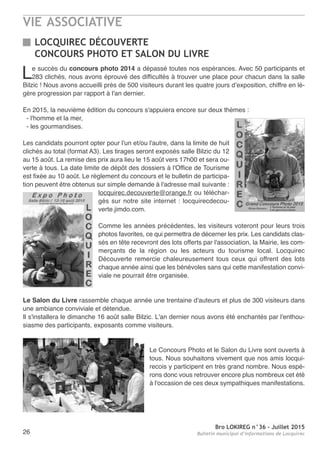 VIE ASSOCIATIVE
Bro LOKIREG n°36 - Juillet 2015
Bulletin municipal d’informations de Locquirec26
LOCQUIREC DÉCOUVERTE
CONCOURS PHOTO ET SALON DU LIVRE
Le succès du concours photo 2014 a dépassé toutes nos espérances. Avec 50 participants et
283 clichés, nous avons éprouvé des difficultés à trouver une place pour chacun dans la salle
Bilzic ! Nous avons accueilli près de 500 visiteurs durant les quatre jours d’exposition, chiffre en lé-
gère progression par rapport à l'an dernier.
En 2015, la neuvième édition du concours s'appuiera encore sur deux thèmes :
- l'homme et la mer,
- les gourmandises.
Les candidats pourront opter pour l'un et/ou l'autre, dans la limite de huit
clichés au total (format A3). Les tirages seront exposés salle Bilzic du 12
au 15 août. La remise des prix aura lieu le 15 août vers 17h00 et sera ou-
verte à tous. La date limite de dépôt des dossiers à l'Office de Tourisme
est fixée au 10 août. Le règlement du concours et le bulletin de participa-
tion peuvent être obtenus sur simple demande à l'adresse mail suivante :
locquirec.decouverte@orange.fr ou téléchar-
gés sur notre site internet : locquirecdecou-
verte.jimdo.com.
Comme les années précédentes, les visiteurs voteront pour leurs trois
photos favorites, ce qui permettra de décerner les prix. Les candidats clas-
sés en tête recevront des lots offerts par l'association, la Mairie, les com-
merçants de la région ou les acteurs du tourisme local. Locquirec
Découverte remercie chaleureusement tous ceux qui offrent des lots
chaque année ainsi que les bénévoles sans qui cette manifestation convi-
viale ne pourrait être organisée.
Le Salon du Livre rassemble chaque année une trentaine d'auteurs et plus de 300 visiteurs dans
une ambiance conviviale et détendue.
Il s'installera le dimanche 16 août salle Bilzic. L'an dernier nous avons été enchantés par l'enthou-
siasme des participants, exposants comme visiteurs.
Le Concours Photo et le Salon du Livre sont ouverts à
tous. Nous souhaitons vivement que nos amis locqui-
recois y participent en très grand nombre. Nous espé-
rons donc vous retrouver encore plus nombreux cet été
à l'occasion de ces deux sympathiques manifestations.
 