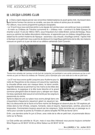 VIE ASSOCIATIVE
Bro LOKIREG n°36 - Juillet 2015
Bulletin municipal d’informations de Locquirec28
Le Club a repris depuis janvier ses rencontres hebdomadaires du jeudi après-midi, réunissant dans
la bonne humeur les accros au scrable, aux jeux de cartes et autres jeux de société.
Par ailleurs, nous avons programmé quelques escapades.
- Le 10 avril nous nous sommes joints à une équipe de Lanmeur pour une sortie qui nous a conduite :
- le matin au Château de Trévarez surnommé le « château rose » construit à la Belle Epoque (le
chantier a duré 14 ans de 1893 à 1907), sous l'impulsion d'un noble Breton James de Kerjegu. Nous
avons pu admirer les belles décorations intérieures, et apprendre que ce château néogothique pos-
sédait tout le confort moderne de l'époque : ascenseur, eau chaude, chauffage central.- l'après-midi
à Quimper où le petit train nous a permis de découvrir le magnifique patrimoine de la ville, les maisons
cossues en granit où à pan de bois et sa célèbre cathédrale Saint Corentin.
- Le 27 mai nous avons quitté Locquirec pour Audierne pour la
visite de l'Aquashow où les oiseaux ont assuré leur spectacle,
la chouette effraie avec son masque blanc, le héron cendré,
l'aigrette facétieuse se perchant sur les mains où les têtes des
spectateurs, le pygargue à la tête toute blanche et le grand
cormoran plongeant dans le bassin pour y attraper son repas.
Ce beau spectacle était assuré et commenté par les soigneurs
passionnés du centre.
Après le déjeuner pris sur place nous avons plongé dans une
cinquantaine d'aquariums (aquarium géant où aquarium tac-
tile) à la découverte de la faune et la flore marine de Bretagne et observé plus de 150 espèces pê-
chées dans la mer d'Iroise, congres, homards, raies et requins, hippocampes, seiches, pieuvres et
langoustes. Commentaire toujours assuré par les soigneurs. Visite terminée par un passage au ci-
néma pour survoler la pointe du Finistère en pleine tempête PETRA de février 2014.
Enfin, une dernière sortie fin juin à Dinan, avec visite de la ville en petit train, et promenade décou-
verte sur la Rance.
Le Club arrête ses activités le 18 juin, mais si vous êtes intéressé vous pouvez toujours contacter
Mme Ropars au 02 98 67 43 63 ou Mme Salaun au 02 98 67 42 52.
LOCQUI LOISIRS CLUB
Trente-trois retraités de Lanmeur et dix-huit de Locquirec ont participé à une sortie commune qui les a em-
menés au parc en fleurs du château de Trévarez, puis à Quimper pour une visite de la ville en petit train.
 