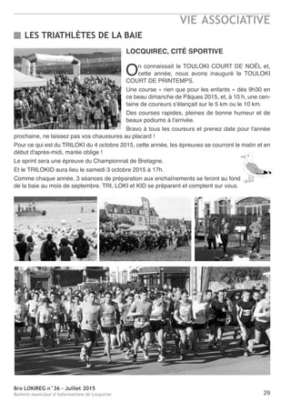 Bro LOKIREG n°36 - Juillet 2015
Bulletin municipal d’informations de Locquirec
VIE ASSOCIATIVE
29
LOCQUIREC, CITÉ SPORTIVE
On connaissait le TOULOKI COURT DE NOËL et,
cette année, nous avons inauguré le TOULOKI
COURT DE PRINTEMPS.
Une course « rien que pour les enfants » dès 9h30 en
ce beau dimanche de Pâques 2015, et, à 10 h, une cen-
taine de coureurs s'élançait sur le 5 km ou le 10 km.
Des courses rapides, pleines de bonne humeur et de
beaux podiums à l'arrivée.
Bravo à tous les coureurs et prenez date pour l'année
prochaine, ne laissez pas vos chaussures au placard !
Pour ce qui est du TRILOKI du 4 octobre 2015, cette année, les épreuves se courront le matin et en
début d'après-midi, marée oblige !
Le sprint sera une épreuve du Championnat de Bretagne.
Et le TRILOKID aura lieu le samedi 3 octobre 2015 à 17h.
Comme chaque année, 3 séances de préparation aux enchaînements se feront au fond
de la baie au mois de septembre. TRI, LOKI et KID se préparent et comptent sur vous.
LES TRIATHLÈTES DE LA BAIE
 