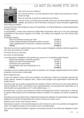 LE MOT DU MAIRE ÉTÉ 2015
3
Voici venir les jours meilleurs !
On nous les annonce, nous les attendons avec l’espoir de la jeunesse ou l’impa-
tience de l’âge.
Nous en sommes et resterons néanmoins les acteurs,
A tout le moins, d’un Eté passé en famille, entre amis, de retrouvailles et joyeuses
ripailles, de sorties en mer et de retours vainqueurs, de promenades vagabondes
et de retours incertains…
Janvier et Février furent emplis de vœux et d’inquiétudes ; le Charlie fédérateur a parfois laissé place
à l’esprit diviseur.
A LOCQUIREC, comme dans toutes les collectivités territoriales, Mars fut le mois des arbitrages
budgétaires et des retours vengeurs à la réalité ; les chiffres sont objectifs, les choix doivent être
partagés.
Au Budget Général,
- Perte de Dotations servies par l’Etat 50.000 €
- Temps d’Apprentissage Périscolaire (rythme annuel) 27.000 €
- Coût supplémentaire d’instruction dossiers urbanisme 16.000 €
- TOTAL 91.000 €.
Telle était la somme complémentaire que vos Elus avaient l’obligation collective de faire supporter à
tous sans que chacun en souffre.
Le travail commun a été long.
Les choix ont été discutés.
La compensation budgétaire a été arbitrée pour parvenir à un équilibre espéré fécond :
- Baisse des charges à caractère général 42.000 €
- Baisse de l’effort d’investissement 33.000 €
- Diminution des subventions 5.000 €
- Augmentation des taux d’imposition (1%) 11.000 €
- TOTAL 91.000 €.
L’équilibre est ainsi réalisé entre les pertes de dotations, les charges supplémentaires et les efforts
de gestion communale et individuelle.
Nous l’espérons tous.
Le pari est collectif, chacun doit aussi accepter une diminution relative de l’entretien général des
routes, abords, sentiers et espaces verts ; chacun doit accepter une augmentation raisonnée des
impôts locaux.
N’oublions pas que la perte programmée des dotations d’Etat en 2016 est au moins équivalente à
celle constatée en 2015, soit 50.000 € (qui représenteraient, s’ils devaient être répercutés sur le
contribuable une augmentation de 5 % des impôts locaux…) !
N’oublions pas, non plus, que la baisse de l’effort d’investissement revient, à long terme, à diminuer
la vigueur économique de nos entreprises locales et l’emploi et à impacter nos cadre et qualité de
vie !
N’oublions pas que la répercussion intégrale des baisses de dotations et augmentations des charges
obligatoires aurait été insupportable pour chacun et chacune d’entre nous !
Espérons que l’avenir nous donnera raison !
Volontariste et positif, le Conseil Municipal de votre Commune a voté à l’unanimité son Budget Gé-
néral ; les budgets annexes n’ont recueilli aucune voix défavorable.
Tout comme la gestion familiale, la gestion communale connaît et connaîtra des obligations d’arbi-
trage.
 
