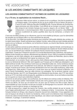 VIE ASSOCIATIVE
Bro LOKIREG n°36 - Juillet 2015
Bulletin municipal d’informations de Locquirec30
LES ANCIENS COMBATTANTS DE LOCQUIREC
LES ANCIENS COMBATTANTS ET VICTIMES DE GUERRE DE LOCQUIREC
Il y a 70 ans, la capitulation du troisième Reich…
« Monsieur Hitler est par nature, un artiste et non un politique. Une fois la question de
la Pologne réglée, il se propose de finir sa vie en artiste et non en faiseur de guerre »
C’est le 25 août 1938 que Neuville CHAMBERLAIN, Premier Ministre de Grande Bre-
tagne prononça ces mots terribles. Il est difficile de se tromper à ce point, sauf peut-
être lorsqu’on est ministre français de la guerre, lequel a dit, en février 1939 : « Ni
militairement, ni économiquement, Hitler ne peut pas faire la guerre. L’ALLEMAGNE
manque cruellement de cadres qualifiés dans tous les domaines, y compris mili-
taires ».
C’est avec de telles paroles qu’on s’illusionne, que l’on nie la réalité qui fait peur, que l’on démobilise
les peuples qui se laissent aller à un faux sentiment de sécurité.
Un an plus tard, il ne fallait que quatre semaines pour entraîner l’effroyable débâcle des armées, de
la nation toute entière. Quatre semaines pour balayer l’armée, cette armée qui avait résistée pendant
quatre ans sur la Meuse, sur la Marne, sur la Somme à Verdun, au chemin des Dames, dans les Ar-
dennes et ailleurs.
Il y des actes sublimes comme la contre-offensive victorieuse du régiment blindé, commandé par un
certain Colonel Charles de GAULLE, ou le combat désespéré des Cadets de l’Ecole militaire de Sau-
mur, qui se sacrifièrent pour retarder de quelques heures l’avance des troupes ennemies.
Cependant, il reste pour l’histoire le souvenir d’un brutal effondrement des institutions, des partis po-
litiques et des français eux-mêmes, effondrement qui aboutit le 18 juin 1940 à la suprême humiliation :
la signature, par les chefs militaires, de la capitulation dans la clairière de Retondes, dans le même
wagon qui avait vu le Maréchal Foch signer sa victoire en 1918.
C’est pourtant, en ce sinistre 18 juin, alors que les chefs militaires signent la capitulation, que s’élève
la voix du Général de GAULLE. Elle vient rappeler aux Français qu’il ne fallait pas désespérer, qu’il
fallait continuer la lutte. Peu nombreux furent ceux qui entendirent cette voix, moins nombreux encore
ceux qui la suivirent, dans l’accablement de la déroute. De GAULLE croyait en la défaite de l’Alle-
magne. Il savait qu’en France, des hommes décideraient d’en finir avec cette souffrance, cette honte
de chaque jour, cette douleur. Il savait qu’il y avait avec ceux qui avaient traversé la Manche, une
autre France Combattante, dans les villes comme à la campagne. Sur le territoire national, venus
de l’Armée Secrète, des F.F.I, de l’Organisation de la Résistance des Armées, des F.T.P, des réfrac-
taires au S.T.O, de droite comme de gauche, gaullistes ou communistes, ils se sont battus ensemble,
car à la guerre on meurt sans distinction d’opinion.
Personne ne doit jamais oublier ces souffrances, les 45 millions de victimes civiles et militaires. Per-
sonne ne doit jamais oublier l’interminable cohorte des noms gravés dans la pierre de nos Monu-
ments aux Morts, de ceux qui ont donné leur vie pour que la France vive fière et libre. Mais la
responsabilité qui nous incombe ne doit pas se limiter au témoignage et au souvenir. Elle doit nous
engager à inscrire dans le temps un message de Paix.
Or, voilà qu’aujourd’hui, malgré les leçons de l’histoire, des conflits éclatent de par le monde. Un
nous frappe particulièrement, une nouvelle guerre, insidieuse et lâche : le terrorisme. Des soldats
français tombent en Afrique, des citoyens innocents meurent lors d’attentats. Il nous appartient en-
core et toujours de refuser le chemin du fanatisme, d’être ouvert à la tolérance mais intransigeants
envers les valeurs fondamentales de notre république, ces valeurs sans lesquelles il n’existe plus ni
institution, ni partage, ni sentiment national.
« Nous sommes si pauvres que notre arme principale est l’optimisme ». De GAULLE
 
