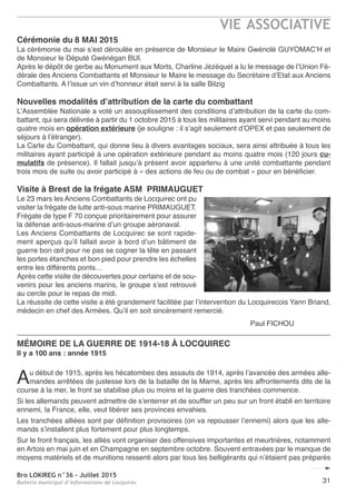 Bro LOKIREG n°36 - Juillet 2015
Bulletin municipal d’informations de Locquirec
VIE ASSOCIATIVE
31
Cérémonie du 8 MAI 2015
La cérémonie du mai s’est déroulée en présence de Monsieur le Maire Gwénolé GUYOMAC’H et
de Monsieur le Député Gwénégan BUI.
Après le dépôt de gerbe au Monument aux Morts, Charline Jézéquel a lu le message de l’Union Fé-
dérale des Anciens Combattants et Monsieur le Maire le message du Secrétaire d’Etat aux Anciens
Combattants. A l’issue un vin d’honneur était servi à la salle Bilzig
Nouvelles modalités d’attribution de la carte du combattant
L’Assemblée Nationale a voté un assouplissement des conditions d’attribution de la carte du com-
battant, qui sera délivrée à partir du 1 octobre 2015 à tous les militaires ayant servi pendant au moins
quatre mois en opération extérieure (je souligne : il s’agit seulement d’OPEX et pas seulement de
séjours à l’étranger).
La Carte du Combattant, qui donne lieu à divers avantages sociaux, sera ainsi attribuée à tous les
militaires ayant participé à une opération extérieure pendant au moins quatre mois (120 jours cu-
mulatifs de présence). Il fallait jusqu’à présent avoir appartenu à une unité combattante pendant
trois mois de suite ou avoir participé à « des actions de feu ou de combat » pour en bénéficier.
Visite à Brest de la frégate ASM PRIMAUGUET
Le 23 mars les Anciens Combattants de Locquirec ont pu
visiter la frégate de lutte anti-sous marine PRIMAUGUET.
Frégate de type F 70 conçue prioritairement pour assurer
la défense anti-sous-marine d’un groupe aéronaval.
Les Anciens Combattants de Locquirec se sont rapide-
ment aperçus qu’il fallait avoir à bord d’un bâtiment de
guerre bon œil pour ne pas se cogner la tête en passant
les portes étanches et bon pied pour prendre les échelles
entre les différents ponts…
Après cette visite de découvertes pour certains et de sou-
venirs pour les anciens marins, le groupe s’est retrouvé
au cercle pour le repas de midi.
La réussite de cette visite a été grandement facilitée par l’intervention du Locquirecois Yann Briand,
médecin en chef des Armées. Qu’il en soit sincèrement remercié.
Paul FICHOU
MÉMOIRE DE LA GUERRE DE 1914-18 à LOCQUIREC
Il y a 100 ans : année 1915
Au début de 1915, après les hécatombes des assauts de 1914, après l’avancée des armées alle-
mandes arrêtées de justesse lors de la bataille de la Marne, après les affrontements dits de la
course à la mer, le front se stabilise plus ou moins et la guerre des tranchées commence.
Si les allemands peuvent admettre de s’enterrer et de souffler un peu sur un front établi en territoire
ennemi, la France, elle, veut libérer ses provinces envahies.
Les tranchées alliées sont par définition provisoires (on va repousser l’ennemi) alors que les alle-
mands s’installent plus fortement pour plus longtemps.
Sur le front français, les alliés vont organiser des offensives importantes et meurtrières, notamment
en Artois en mai juin et en Champagne en septembre octobre. Souvent entravées par le manque de
moyens matériels et de munitions ressenti alors par tous les belligérants qui n’étaient pas préparés
 