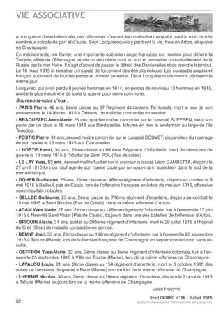 VIE ASSOCIATIVE
Bro LOKIREG n°36 - Juillet 2015
Bulletin municipal d’informations de Locquirec32
à une guerre d’une telle durée, ces offensives n’auront aucun résultat marquant, sauf la mort de très
nombreux soldats de part et d’autre. Sept Locquirecquois y perdront la vie, trois en Artois, et quatre
en Champagne.
En méditerranée, en février, une importante opération anglo-française est montée pour défaire la
Turquie, alliée de l’Allemagne, ouvrir un deuxième front au sud et permettre un ravitaillement de la
Russie par la mer Noire. Il s’agit d’abord de passer le détroit des Dardanelles et de prendre Istambul.
Le 18 mars 1915 la tentative principale de forcement des détroits échoue. Les cuirassés anglais et
français subissent de lourdes pertes et doivent se retirer. Deux Locquirecquois marins périssent le
même jour.
Locquirec, qui avait perdu 8 jeunes hommes en 1914, en perdra de nouveau 13 hommes en 1915,
année la plus meurtrière de toute la guerre pour notre commune.
Souvenons-nous d’eux :
- PARIS Pierre, 42 ans, 2ème classe au 87 Régiment d’infanterie Territoriale, mort le jour de son
anniversaire le 14 février 1915 à Orléans, de maladie contractée en service.
- BRAOUEZEC Jean-Marie, 26 ans, quartier maître canonnier sur le cuirassé SUFFREN, tué à son
poste par un obus le 18 mars 1915 aux Dardanelles. Inhumé en mer le lendemain au large de l’ile
Tenedos.
- POSTIC Pierre, 31 ans, second maitre canonnier sur le cuirassé BOUVET, disparu lors du naufrage
de son navire le 18 mars 1915 aux Dardanelles.
- LHOSTIS Henri, 34 ans, 2ème classe au 69 ème Régiment d’infanterie, mort de blessures de
guerre le 19 mars 1915 à l’hôpital de Saint POL (Pas de calais)
- LE LAY Yves, 53 ans, second maître fusilier sur le croiseur cuirassé Léon GAMBETTA, disparu le
27 avril 1915 lors du naufrage de son navire coulé par un sous-marin autrichien dans le sud de la
mer Adriatique.
- DOHER Guillaume, 25 ans, 2ème classe au 48ème régiment d’infanterie, disparu au combat le 9
mai 1915 à Bailleul, pas de Calais, lors de l’offensive française en Artois de mai-juin 1915, offensive
sans résultats notables.
- BELLEC Guilaume, 25 ans, 2ème classe au 71ème régiment d’infanterie, disparu au combat le
15 mai 1915 à Saint Nicolas (Pas de Calais), dans la même offensive d’Artois.
- ADAM Yves Marie, 22 ans, 2ème classe au 146ème régiment d’infanterie, tué à l’ennemi le 17 juin
1915 à Neuville Saint Vaast (Pas de Calais), toujours dans une des batailles de l’offensive d’Artois.
- BRIQUIN Alexis, 31 ans, soldat au 293ème régiment d’infanterie, mort le 29 juillet 1915 à l’hôpital
de Creil (Oise) de maladie contractée en service.
- DEUNF Jean, 33 ans, 2ème classe au 19ème régiment d’infanterie, tué à l’ennemi le 23 septembre
1915 à Tahure (Marne) lors de l’offensive française de Champagne en septembre octobre, sans ré-
sultat.
- GEFFROY Yves-Marie, 32 ans, 2ème classe au 3ème régiment d’infanterie coloniale, tué à l’en-
nemi le 25 septembre 1915 à Ville sur Tourbe (Marne), lors de la même offensive de Champagne.
- LAVALOU Louis, 21 ans, 2ème classe au 154 régiment d’infanterie, mort le 3 octobre 1915 des
suites de blessures de guerre à Bouy (Marne) encore lors de la même offensive de Champagne.
- LHERMIT Nicolas, 30 ans, 2ème classe au 19ème régiment d’infanterie, disparu le 5 octobre 1915
à Tahure (Marne) toujours lors de la même offensive de Champagne.
Jean Houyvet
 