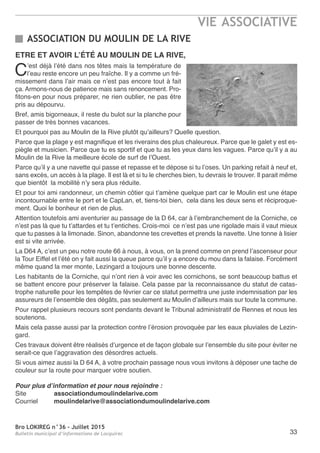 Bro LOKIREG n°36 - Juillet 2015
Bulletin municipal d’informations de Locquirec
VIE ASSOCIATIVE
33
ASSOCIATION DU MOULIN DE LA RIVE
ETRE ET AVOIR L’ÉTÉ AU MOULIN DE LA RIVE,
C’est déjà l’été dans nos têtes mais la température de
l’eau reste encore un peu fraîche. Il y a comme un fré-
missement dans l’air mais ce n’est pas encore tout à fait
ça. Armons-nous de patience mais sans renoncement. Pro-
fitons-en pour nous préparer, ne rien oublier, ne pas être
pris au dépourvu.
Bref, amis bigorneaux, il reste du bulot sur la planche pour
passer de très bonnes vacances.
Et pourquoi pas au Moulin de la Rive plutôt qu’ailleurs? Quelle question.
Parce que la plage y est magnifique et les riverains des plus chaleureux. Parce que le galet y est es-
piègle et musicien. Parce que tu es sportif et que tu as les yeux dans les vagues. Parce qu’il y a au
Moulin de la Rive la meilleure école de surf de l’Ouest.
Parce qu’il y a une navette qui passe et repasse et te dépose si tu l’oses. Un parking refait à neuf et,
sans excès, un accès à la plage. Il est là et si tu le cherches bien, tu devrais le trouver. Il parait même
que bientôt la mobilité n’y sera plus réduite.
Et pour toi ami randonneur, un chemin côtier qui t’amène quelque part car le Moulin est une étape
incontournable entre le port et le CapLan, et, tiens-toi bien, cela dans les deux sens et réciproque-
ment. Quoi le bonheur et rien de plus.
Attention toutefois ami aventurier au passage de la D 64, car à l’embranchement de la Corniche, ce
n’est pas là que tu t’attardes et tu t’entiches. Crois-moi ce n’est pas une rigolade mais il vaut mieux
que tu passes à la limonade. Sinon, abandonne tes crevettes et prends la navette. Une tonne à lisier
est si vite arrivée.
La D64 A, c’est un peu notre route 66 à nous, à vous, on la prend comme on prend l’ascenseur pour
la Tour Eiffel et l’été on y fait aussi la queue parce qu’il y a encore du mou dans la falaise. Forcément
même quand la mer monte, Lezingard a toujours une bonne descente.
Les habitants de la Corniche, qui n’ont rien à voir avec les cornichons, se sont beaucoup battus et
se battent encore pour préserver la falaise. Cela passe par la reconnaissance du statut de catas-
trophe naturelle pour les tempêtes de février car ce statut permettra une juste indemnisation par les
assureurs de l’ensemble des dégâts, pas seulement au Moulin d’ailleurs mais sur toute la commune.
Pour rappel plusieurs recours sont pendants devant le Tribunal administratif de Rennes et nous les
soutenons.
Mais cela passe aussi par la protection contre l’érosion provoquée par les eaux pluviales de Lezin-
gard.
Ces travaux doivent être réalisés d’urgence et de façon globale sur l’ensemble du site pour éviter ne
serait-ce que l’aggravation des désordres actuels.
Si vous aimez aussi la D 64 A, à votre prochain passage nous vous invitons à déposer une tache de
couleur sur la route pour marquer votre soutien.
Pour plus d’information et pour nous rejoindre :
Site associationdumoulindelarive.com
Courriel moulindelarive@associationdumoulindelarive.com
 