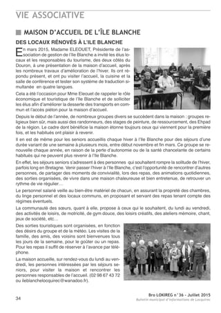 VIE ASSOCIATIVE
Bro LOKIREG n°36 - Juillet 2015
Bulletin municipal d’informations de Locquirec34
DES LOCAUX RÉNOVÉS à L’ILE BLANCHE
En mars 2015, Madame ELEOUET, Présidente de l’as-
sociation de gestion de l’Ile Blanche a invité les élus lo-
caux et les responsables du tourisme, des deux côtés du
Douron, à une présentation de la maison d’accueil, après
les nombreux travaux d’amélioration de l’hiver. Ils ont ré-
pondu présent, et ont pu visiter l’accueil, la cuisine et la
salle de conférence et tester son système de traduction si-
multanée en quatre langues.
Cela a été l’occasion pour Mme Eleouet de rappeler le rôle
économique et touristique de l’Ile Blanche et de solliciter
les élus afin d’améliorer la desserte des transports en com-
mun et l’accès piéton pour la maison d’accueil.
Depuis le début de l’année, de nombreux groupes divers se succèdent dans la maison : groupes re-
ligieux bien sûr, mais aussi des randonneurs, des stages de peinture, de ressourcement, des Ehpad
de la région. Le cadre dont bénéficie la maison étonne toujours ceux qui viennent pour la première
fois, et les habitués ont plaisir à revenir.
Il en est de même pour les seniors accueillis chaque hiver à l’Ile Blanche pour des séjours d’une
durée variant de une semaine à plusieurs mois, entre début novembre et fin mars. Ce groupe se re-
nouvelle chaque année, en raison de la perte d’autonomie ou de la santé chancelante de certains
habitués qui ne peuvent plus revenir à l’Ile Blanche.
En effet, les séjours seniors s’adressent à des personnes qui souhaitent rompre la solitude de l’hiver,
parfois long en Bretagne. Venir passer l’hiver à l’Ile Blanche, c’est l’opportunité de rencontrer d’autres
personnes, de partager des moments de convivialité, lors des repas, des animations quotidiennes,
des sorties organisées, de vivre dans une maison chaleureuse et bien entretenue, de retrouver un
rythme de vie régulier…
Le personnel salarié veille au bien-être matériel de chacun, en assurant la propreté des chambres,
du linge personnel et des locaux communs, en proposant et servant des repas tenant compte des
régimes éventuels.
La communauté des sœurs, quant à elle, propose à ceux qui le souhaitent, du lundi au vendredi,
des activités de loisirs, de motricité, de gym douce, des loisirs créatifs, des ateliers mémoire, chant,
jeux de société, etc…
Des sorties touristiques sont organisées, en fonction
des désirs du groupe et de la météo. Les visites de la
famille, des amis, des voisins sont bienvenues tous
les jours de la semaine, pour le goûter ou un repas.
Pour les repas il suffit de réserver à l’avance par télé-
phone.
La maison accueille, sur rendez-vous du lundi au ven-
dredi, les personnes intéressées par les séjours se-
niors, pour visiter la maison et rencontrer les
personnes responsables de l’accueil. (02 98 67 43 72
ou ileblanchelocquirec@wanadoo.fr).
MAISON D’ACCUEIL DE L’ÎLE BLANCHE
 
