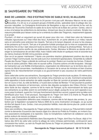 Bro LOKIREG n°36 - Juillet 2015
Bulletin municipal d’informations de Locquirec
VIE ASSOCIATIVE
35
BAIE DE LANNION : PAS D’EXTRACTION DE SABLE NI ICI, NI AILLEURS
Six à sept mille personnes à Lannion le 24 janvier n’ont pas suffi. Monsieur Macron ne les a pas
écoutées. Il a dit oui à un puissant groupe d’intérêts privés, spécialisé dans le pillage des res-
sources naturelles. La Compagnie Armoricaine de Navigation a reçu en avril dernier le feu vert du
Ministre de l’Economie d’extraire le sable de la dune marine de la Baie de Lannion. Certes, celui-ci
a revu à la baisse les prétentions du demandeur, divisant par deux le volume à extraire. Simple ma-
noeuvre prévisible pour laisser croire qu’on a entendu la colère des Trégorrois, massivement opposés
à ce projet.
Pourtant, s’il était un argument qui aurait dû peser pour dire non, c’était bien celui de l’absence
d’études rigoureuses sur l’état initial des lieux. Autrement dit, on porte atteinte à un milieu naturel
sans en connaître avec précision les impacts. Tant pis si le lançon disparait, et avec lui les oiseaux
et les poissons qu’il nourrit. Tant pis si le panache turbide provoqué par la mise en suspension des
sédiments fins et leur rejet obscurcit toute la colonne d’eau et bloque la photosynthèse. Tant pis si
la côte la plus proche souffre de ces prélèvements. Certes, Monsieur le Ministre se décide enfin à
exiger la connaissance de cet état initial, mais il bâcle cette étude en quelques mois et accorde tout
de même d’extraire 50 000 m3 la première année.
Que va-t-il se passer maintenant ? Après une première réaction globalement positive des élus de
Lannion Trégor Communauté, tout de suite suivi d’un revirement spectaculaire, l’ensemble du collectif
Peuple des Dunes Trégor a décidé de continuer le combat. Reste à en inventer les formes. D’abord,
ce sera la saisie judiciaire. Mais cela ne saurait suffire. D’autres actions ont été évoquées : blocage
de l’extraction par une flottille d’embarcations, organisation de référendum sur le territoire des com-
munes du littoral concernées, manifestations à l’occasion de la venue de ministres et bien d’autres
signes forts de mécontentement envoyés à ce gouvernement si peu soucieux de notre patrimoine
naturel.
Dans cette lutte contre ces extractions, Sauvegarde du Trégor prendra toute sa place. Et même plus,
parce qu’elle ne saurait se contenter d’un simple refus d’extraire sur ce site. Comment comprendre
cette opposition à toute extraction de sable coquiller en Baie de Lannion et accepter pareille extrac-
tion en cours à l’est, du côté de Bréhat, à l’ouest dans la Baie de Morlaix ? C’est pourtant la position
des députés morlaisiens et lannionnais, comme des députés européens des Côtes d’Armor. Il est
alors facile de leur objecter, comme le fait le maire de Paimpol, qu’ils reconnaissent de facto que
ces extractions où qu’elles soient ne commettent aucun dégât, puisqu’ils ne se sont opposés à au-
cune jusqu’à présent, quand ils n’ont pas franchement donné leur accord, jugeant ainsi qu’elles sont
bénéfiques pour tous. C’est pourquoi, Sauvegarde du Trégor s’en tient à la charte du Peuple des
Dunes : pas d’extractions de sable sur le littoral, ni ici, ni ailleurs.
D’autre part, l’association défendra avec insistance, comme elle le fait depuis des années, la pro-
tection par la législation européenne Natura 2000 de la zone d’extraction envisagée, ce qui aurait
dû être fait depuis 5 ans. Certes, c’est une protection faillible, mais elle donne plus de poids à notre
combat juridique.
Dans ses conditions, Sauvegarde du Trégor portera elle-même un recours au Tribunal Admi-nistratif
contre la demande d’ouverture des travaux objet d’un décret du Préfet du Finistère, en invitant d’au-
tres associations écologistes à la rejoindre. Cela ne l’empêchera nullement de collaborer avec les
autres auteurs de recours juridiques.
Bref, toutes les associations fédérées dans Sauvegarde du Trégor, dont Dour ha Douar, déjà à l’ini-
tiative dès 2010 de cette lutte contre le pillage de notre richesse patrimoniale, continueront sans
concession leur action, au sein du Peuple des Dunes du Trégor en préservant l’autonomie de leurs
marges de manœuvre.
Sauvegarde du Trégor lavarenn@yahoo.fr 06 12 74 34 56
SAUVEGARDE DU TRÉGOR
 