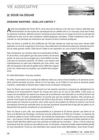 VIE ASSOCIATIVE
Bro LOKIREG n°36 - Juillet 2015
Bulletin municipal d’informations de Locquirec36
DOMAINE MARITIME : QUELLES LIMITES ?
Après les tempêtes de l’hiver 2014, et le recul de la côte qui s’en est suivi, chacun attendait que
l’administration en tire toutes les conséquences et s’attèle enfin à un nouveau tracé des limites
du domaine maritime, définies comme l’avancée la plus haute sur le rivage de la mer en période de
coefficient le plus fort en des conditions météorologiques normales. C’était visiblement trop lui de-
mander en ces périodes de restrictions de moyens et donc d’actions publiques.
Dour ha Douar a profité du fort coefficient de 120 des marées du mois de mars pour mener cette
opération sur tout le rivage de la commune. Des adhérents ont sillonné la côte pour prendre les pho-
tos de cette grande marée. Elles feront l’objet d’une exposition au mois d’août à la salle Bilzic.
Dès maintenant, sur certains sites et en particuliers le Mou-
lin de la Rive, il est patent que des pans entiers de terrains
privés, et avec eux les ouvrages qui y sont édifiés ont bas-
culé dans le domaine maritime. Et même, une maison met
manifestement en péril ses habitants par forts vents, tant
elle est exposée à des jets de galets sous l’effet des vagues
et du mur, désormais sur la grève, qui amplifie leurs projec-
tions.
Et cette délimitation n’est pas anodine.
En effet, l’autorisation d’un ouvrage de défense relève du maire s’il est installé sur le domaine consi-
déré comme terrestre et privé, même s’il ne l’est plus, et du Préfet s’il est dans le domaine public
maritime, inaliénable et faisant alors l’objet d’une concession temporaire.
Dour ha Douar veut aussi mettre l’accent sur les impacts concrets à Locquirec du dérèglement cli-
matique et le rehaussement moyen du niveau des eaux qui en est un des effets. C’est aussi un
moyen de sensibiliser les esprits aux enjeux de la conférence internationale sur le climat de la fin de
l’année à Paris. Et cette sensibilisation ne touche pas que les simples citoyens. Elle concerne au
premier chef toutes les administrations de l’Etat et tous les élus. N’attendons-nous pas qu’ils antici-
pent toutes les mesures à prendre, pour éviter que le recul patent du littoral ne prenne une forme
dramatique comme par exemple dans ce cas des accidents corporels liés à des jets de galets ou un
éboulement de pierres constituant un enrochement ?
Dour ha Douar a pris, elle, ses responsabilités et a adressé le 25 février dernier une lettre en ce
sens à la Ministre de l’Ecologie, transmise ensuite à Monsieur le Préfet du Finistère. La réponse de
ce dernier datée du 3 juin confirme bien les craintes de l’association. Il écrit à propos de ces ouvrages
que « ces travaux ont été réalisés sur des propriétés privées en respectant la limite estimée du Do-
maine Public Maritime définie par mes services et validé par les riverains ». Donc, c’est le maire qui
accorde le droit de construire ces édifices et qui, à l’occasion, endosse la totale responsabilité pénale
en cas d’accidents. C’est sur une estimation que repose ainsi cette délimitation, avec toute l’incerti-
DOUR HA DOUAR
 