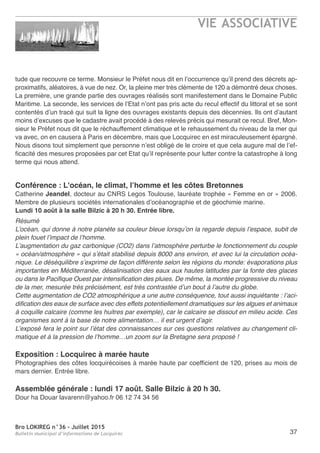 Bro LOKIREG n°36 - Juillet 2015
Bulletin municipal d’informations de Locquirec 37
tude que recouvre ce terme. Monsieur le Préfet nous dit en l’occurrence qu’il prend des décrets ap-
proximatifs, aléatoires, à vue de nez. Or, la pleine mer très clémente de 120 a démontré deux choses.
La première, une grande partie des ouvrages réalisés sont manifestement dans le Domaine Public
Maritime. La seconde, les services de l’Etat n’ont pas pris acte du recul effectif du littoral et se sont
contentés d’un tracé qui suit la ligne des ouvrages existants depuis des décennies. Ils ont d’autant
moins d’excuses que le cadastre avait procédé à des relevés précis qui mesurait ce recul. Bref, Mon-
sieur le Préfet nous dit que le réchauffement climatique et le rehaussement du niveau de la mer qui
va avec, on en causera à Paris en décembre, mais que Locquirec en est miraculeusement épargné.
Nous disons tout simplement que personne n’est obligé de le croire et que cela augure mal de l’ef-
ficacité des mesures proposées par cet Etat qu’il représente pour lutter contre la catastrophe à long
terme qui nous attend.
Conférence : L'océan, le climat, l’homme et les côtes Bretonnes
Catherine Jeandel, docteur au CNRS Legos Toulouse, lauréate trophée « Femme en or » 2006.
Membre de plusieurs sociétés internationales d’océanographie et de géochimie marine.
Lundi 10 août à la salle Bilzic à 20 h 30. Entrée libre.
Résumé
L’océan, qui donne à notre planète sa couleur bleue lorsqu’on la regarde depuis l’espace, subit de
plein fouet l’impact de l’homme.
L’augmentation du gaz carbonique (CO2) dans l’atmosphère perturbe le fonctionnement du couple
« océan/atmosphère » qui s’était stabilisé depuis 8000 ans environ, et avec lui la circulation océa-
nique. Le déséquilibre s’exprime de façon différente selon les régions du monde: évaporations plus
importantes en Méditerranée, désalinisation des eaux aux hautes latitudes par la fonte des glaces
ou dans le Pacifique Ouest par intensification des pluies. De même, la montée progressive du niveau
de la mer, mesurée très précisément, est très contrastée d’un bout à l’autre du globe.
Cette augmentation de CO2 atmosphérique a une autre conséquence, tout aussi inquiétante : l’aci-
dification des eaux de surface avec des effets potentiellement dramatiques sur les algues et animaux
à coquille calcaire (comme les huitres par exemple), car le calcaire se dissout en milieu acide. Ces
organismes sont à la base de notre alimentation… il est urgent d’agir.
L’exposé fera le point sur l’état des connaissances sur ces questions relatives au changement cli-
matique et à la pression de l’homme…un zoom sur la Bretagne sera proposé !
Exposition : Locquirec à marée haute
Photographies des côtes locquirécoises à marée haute par coefficient de 120, prises au mois de
mars dernier. Entrée libre.
Assemblée générale : lundi 17 août. Salle Bilzic à 20 h 30.
Dour ha Douar lavarenn@yahoo.fr 06 12 74 34 56
VIE ASSOCIATIVE
 