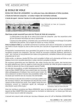 VIE ASSOCIATIVE
Bro LOKIREG n°36 - Juillet 2015
Bulletin municipal d’informations de Locquirec38
ECOLE DE VOILE
ECOLE DE VOILE DE LOCQUIREC : La voile pour tous, des débutants à l’élite mondiale.
L’Ecole de Voile de Locquirec : un acteur majeur de l’animation estivale.
L’école de sport : donner l’accès à la voile sportive pour tous les jeunes de Locquirec.
Quel beau projet associatif que celui de l’Ecole de Voile de Locquirec :
La découverte à tout âge de la voile et de la baie de Locquirec pour les vacanciers ainsi
qu’une formation technique qui vise à l’autonomie.
L’accès à la voile sportive, à moindre coût, aux enfants de Locquirec en échange d’une petite
implication des parents. De la régate de bassin au niveau mondial.
Avec la saison d’été qui va bientôt commencer le premier point cité en introduction va reprendre
ses droits et toute l’équipe du club va être tournée vers l’accueil et l’organisation de la saison esti-
vale.
D’importants investissements nous permettent de garder le haut niveau de qualité du matériel de
navigation proposé aux stagiaires. Soit par l’achat de nouveaux matériels (bateaux, planches à
voile…etc.) soit par le renouvellement de voiles et de gréements, véritables moteurs de nos engins
propulsés par le vent.
Cette année, un dériveur double RS Féva vient compléter la flotte car la demande est forte sur ces
bateaux funs et de nouvelles planches à voiles viennent compléter la flottille.
De nouveaux gréements pour les Optimists, des voiles neuves pour les Lasers, des harnais pour
les petits gabarits pour faire du rappel en toute sécurité et profiter de l’effet de glisse suspendu par
un câble au dessus de l’eau et des pagaies spécial Paddle.
Du coté des moussaillons, en plein développement depuis l’ar-
rivée de Marc BAMPTON qui nous amène plein de nouvelles
idées pédagogiques et ludiques nous avons aussi investi. Ce
sera à découvrir cet été en fonction des possibilités météo. Nul
ne doute que l’activité sera de nouveau très demandée.
Bien entendu la sécurité et le confort ne sont pas oubliés avec
de nouveaux moteurs, des brassières de sécurité des combi-
naisons et des shortys tous neufs. Pour rappel, toutes les com-
binaisons suivent un traitement agréé de nettoyage et
désinfection avant d’être loués !
Avec les moniteurs encadres par Marco BOIZARD, pour sa dernière saison, et Fred JOURDAIN
épaulé de Marc BAMPTON (futur permanent en formation en alternance) nul doute que l’été sera
actif et réussi sous le soleil de Locquirec.
L’accueil sera assuré cette année par nos deux hôtesses Jena LE LAY et Mathilde COSENTINO.
Les Optimists en baie de Locquirec
(JY Pontallier)
Avec les moussaillons, l’aventure c’est
l’aventure, mais en toute sécurité.
 