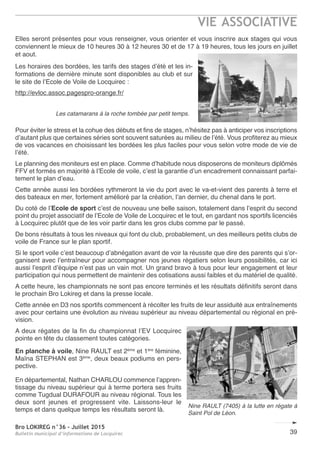 Bro LOKIREG n°36 - Juillet 2015
Bulletin municipal d’informations de Locquirec
VIE ASSOCIATIVE
39
Elles seront présentes pour vous renseigner, vous orienter et vous inscrire aux stages qui vous
conviennent le mieux de 10 heures 30 à 12 heures 30 et de 17 à 19 heures, tous les jours en juillet
et aout.
Les horaires des bordées, les tarifs des stages d’été et les in-
formations de dernière minute sont disponibles au club et sur
le site de l’Ecole de Voile de Locquirec :
http://evloc.assoc.pagespro-orange.fr/
Pour éviter le stress et la cohue des débuts et fins de stages, n’hésitez pas à anticiper vos inscriptions
d’autant plus que certaines séries sont souvent saturées au milieu de l’été. Vous profiterez au mieux
de vos vacances en choisissant les bordées les plus faciles pour vous selon votre mode de vie de
l’été.
Le planning des moniteurs est en place. Comme d’habitude nous disposerons de moniteurs diplômés
FFV et formés en majorité à l’Ecole de voile, c’est la garantie d’un encadrement connaissant parfai-
tement le plan d’eau.
Cette année aussi les bordées rythmeront la vie du port avec le va-et-vient des parents à terre et
des bateaux en mer, fortement amélioré par la création, l’an dernier, du chenal dans le port.
Du coté de l’Ecole de sport c’est de nouveau une belle saison, totalement dans l’esprit du second
point du projet associatif de l’Ecole de Voile de Locquirec et le tout, en gardant nos sportifs licenciés
à Locquirec plutôt que de les voir partir dans les gros clubs comme par le passé.
De bons résultats à tous les niveaux qui font du club, probablement, un des meilleurs petits clubs de
voile de France sur le plan sportif.
Si le sport voile c’est beaucoup d’abnégation avant de voir la réussite que dire des parents qui s’or-
ganisent avec l’entraîneur pour accompagner nos jeunes régatiers selon leurs possibilités, car ici
aussi l’esprit d’équipe n’est pas un vain mot. Un grand bravo à tous pour leur engagement et leur
participation qui nous permettent de maintenir des cotisations aussi faibles et du matériel de qualité.
A cette heure, les championnats ne sont pas encore terminés et les résultats définitifs seront dans
le prochain Bro Lokireg et dans la presse locale.
Cette année en D3 nos sportifs commencent à récolter les fruits de leur assiduité aux entraînements
avec pour certains une évolution au niveau supérieur au niveau départemental ou régional en pré-
vision.
A deux régates de la fin du championnat l’EV Locquirec
pointe en tête du classement toutes catégories.
En planche à voile, Nine RAULT est 2ème
et 1ère
féminine,
Maïna STEPHAN est 3ème
, deux beaux podiums en pers-
pective.
En départemental, Nathan CHARLOU commence l’appren-
tissage du niveau supérieur qui à terme portera ses fruits
comme Tugdual DURAFOUR au niveau régional. Tous les
deux sont jeunes et progressent vite. Laissons-leur le
temps et dans quelque temps les résultats seront là.
Les catamarans à la roche tombée par petit temps.
Nine RAULT (7405) à la lutte en régate à
Saint Pol de Léon.
 
