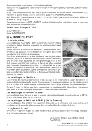 Bro LOKIREG n°36 - Juillet 2015
Bulletin municipal d’informations de Locquirec4
AUTOUR DU PORT
Le tour de pointe
Les tempêtes de l’hiver 2013 – 2014 avaient mis à mal notre littoral
et le chemin du tour de pointe si apprécié par tout le monde n’y avait
pas échappé.
Afin de sécuriser le chemin à son extrémité, il a été décidé de recu-
ler le tracé de quelques mètres laissant un terre plein de sécurité
entre la mer et le chemin de promenade.
De même, au niveau de la carrière, le chemin bien fragilisé, conti-
nuait de s’effondrer et menaçait de disparaître à terme. Des contre-
forts en béton et de poutrelles en acier prenant appui sur le mur
déjà existant permettent de renforcer le flan de ce talus, constitué
pour l’essentiel de déchets de carrière. Un grillage fixé sur le tout
permet de maintenir le remblai de cailloux et de terre. L’herbe et la
végétation locale (aubépines, ajonc) s’enracinera à travers ce gril-
lage permettant de maintenir la terre et de retrouver l’aspect esthé-
tique de cet espace.
Les mouillages de l’Ile Verte
La demande de mouillage (permanent et de passage) a été importante la saison dernière et se
confirme également pour cette année. C’est pourquoi, 5 nouveaux mouillages ont été placés menant
ainsi le nombre à 30 emplacements, soit le maximum de mouillage autorisés dans la concession.
De plus, 3 blocs ont été remplacés et chaque ligne de mouillage gréée d’émerillons. Les bouées
sont au fur et à mesure remplacées par des bouées cheminées moussées.
Les mouillages du lièvre et du quai
Les mouillages situés derrière le quai et ceux du Lièvre étaient jusqu’à présent gérés par la DDTM.
Ils sont maintenant gérés par la commune.
Les mouillages de TOUL AN HERRY (côté Ile Blanche)
Les mouillages de Toul an Hery vont également être gérés par la commune. Une concession pour 8
mouillages a été accordée à la commune. Les zones herbées devront être libérées.
Le règlement du port
Un nouveau règlement du port est établi. Il est distribué à chaque locataire d’un mouillage. Il est pos-
sible de le consulter par internet.
Le conseiller délégué au port et au littoral
Paul FICHOU
Soyez assurés de notre écoute individuelle et collégiale !
Merci pour vos suggestions, votre compréhension et votre participation personnelle, collective et as-
sociative.
Notre Collectivité communale en a besoin pour assurer son attractivité et son rayonnement, pour
maintenir la qualité de ses services tant publics que privés, POUR LOCQUIREC.
Avril, Mai et Juin, préparatoires de la saison, ont permis d’atteindre le solstice tant attendu, le feu qui
le figure et l’Eté qui augure.
Vous découvrirez dans ce BRO LOKIREG nombre d’initiatives et de réalisations mené en commun
pour assurer bien-être et bien-vivre.
Bel Eté, beaux échanges à TOUS.
G.GUYOMARC’H.
Maire de LOCQUIREC.
 