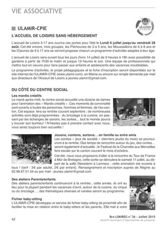 VIE ASSOCIATIVE
Bro LOKIREG n°36 - Juillet 2015
Bulletin municipal d’informations de Locquirec42
ULAMIR-CPIE
DU CôTÉ DU CENTRE SOCIAL
Les mardis créatifs
Le mardi après-midi, le centre social accueille une dizaine de dames
pour l’animation des « Mardis créatifs ». Ces moments de convivialité
sont ouverts à toutes les personnes, hommes et femmes, de l’ex-can-
ton. Cet espace fera sa rentrée courant septembre ; de nombreuses
activités sont déjà programmées : du bricolage à la cuisine, en pas-
sant par les échanges de savoirs, les sorties,.. tout le monde pourra
y trouver son bonheur ! N’hésitez pas à prendre contact avec nous,
vous serez toujours bien accueillis !
Jouons, contons, sortons… en famille ou entre amis
Les soirées « jeux de société » (derniers jeudis du mois) se poursui-
vront à la rentrée. Des temps de rencontre autour du jeu, des contes…
seront également d’actualité ; le Festival de la Charrette aux Merveilles
fera escale sur le canton courant le mois d’octobre.
Cet été, nous vous proposons d’aller à la rencontre du Tour de France
à Mûr de Bretagne, cette sortie se déroulera le samedi 11 juillet, au dé-
part de la salle Steredenn à Lanmeur ; cette animation est ouverte à
tous ! (tarif : 3€ par adulte, 2€ par enfant). Renseignement et inscription auprès de Régine au
02.98.67.51.54 ou par mail : jeunes.ulamir@gmail.com
Des ateliers Parents/enfants
Des ateliers parents/enfants continueront à la rentrée ; cette année, ils ont eu
lieu pour la plupart pendant les vacances d’avril, autour de la cuisine, du cirque
ou du bricolage…, des thématiques diverses et variées seront au programme.
Fichier baby-sitting
L’ULAMiR-CPIE développe un service de fichier baby-sitting de proximité afin de
faciliter la mise en relation entre le baby-sitters et les parents. Elle met à votre
L’ACCUEIL DE LOISIRS SANS HÉBERGEMENT
L'accueil de Loisirs 3-17 ans ouvrira ces portes pour l'été le Lundi 6 juillet jusqu'au vendredi 28
août. Cet été encore, trois groupes, les Pitchounes de 3 à 5 ans, les Moussaillons de 6 à 8 ans et
les D'jeunes de 9 à 17 ans se verront proposer chacun un programme d'activités adaptés à leur âge.
L'accueil de Loisirs sera ouvert tous les jours (hors 14 juillet) de 9 heures à 18h avec possibilité de
garderie à partir de 7h30 le matin et jusque 19 heures le soir. Une équipe de professionnels qui
mettra tout en oeuvre pour faire passer aux enfants et adolescents des vacances inoubliables.
Le programme d'activités, le projet pédagogiques et la fiche d'inscription seront disponibles sur le
site internet de l'ULAMiR-CPIE (www.ulamir.com), en Mairie ou encore sur simple demande par mail
aux directeurs de l'Acceuil de Loisirs à jeunes.ulamir@gmail.com.
 